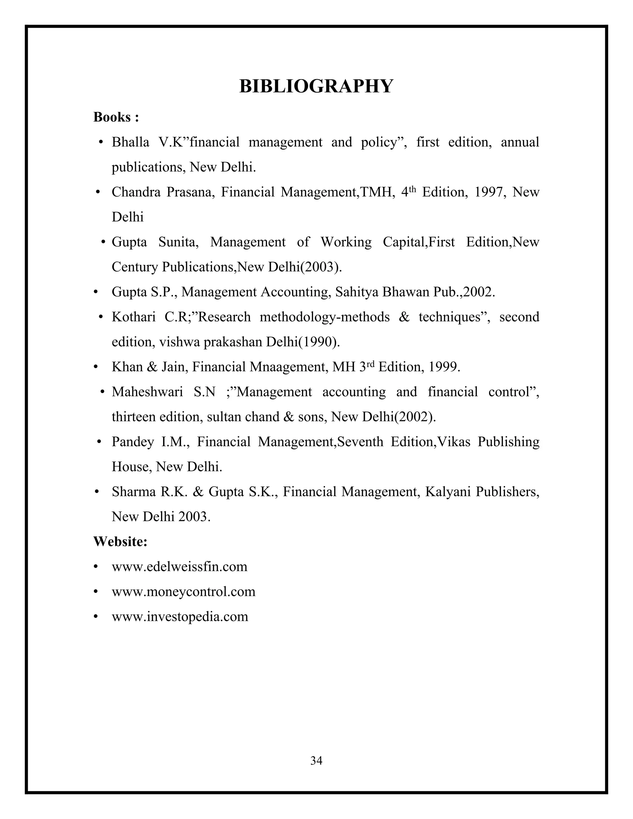 BIBLIOGRAPHY
Books :
• Bhalla V.K”financial management and policy”, first edition, annual
publications, New Delhi.
• Chandra Prasana, Financial Management,TMH, 4th Edition, 1997, New
Delhi
• Gupta Sunita, Management of Working Capital,First Edition,New
Century Publications,New Delhi(2003).
• Gupta S.P., Management Accounting, Sahitya Bhawan Pub.,2002.
• Kothari C.R;”Research methodology-methods & techniques”, second
edition, vishwa prakashan Delhi(1990).
• Khan & Jain, Financial Mnaagement, MH 3rd Edition, 1999.
• Maheshwari S.N ;”Management accounting and financial control”,
thirteen edition, sultan chand & sons, New Delhi(2002).
• Pandey I.M., Financial Management,Seventh Edition,Vikas Publishing
House, New Delhi.
• Sharma R.K. & Gupta S.K., Financial Management, Kalyani Publishers,
New Delhi 2003.
Website:
• www.edelweissfin.com
• www.moneycontrol.com
• www.investopedia.com

34

 