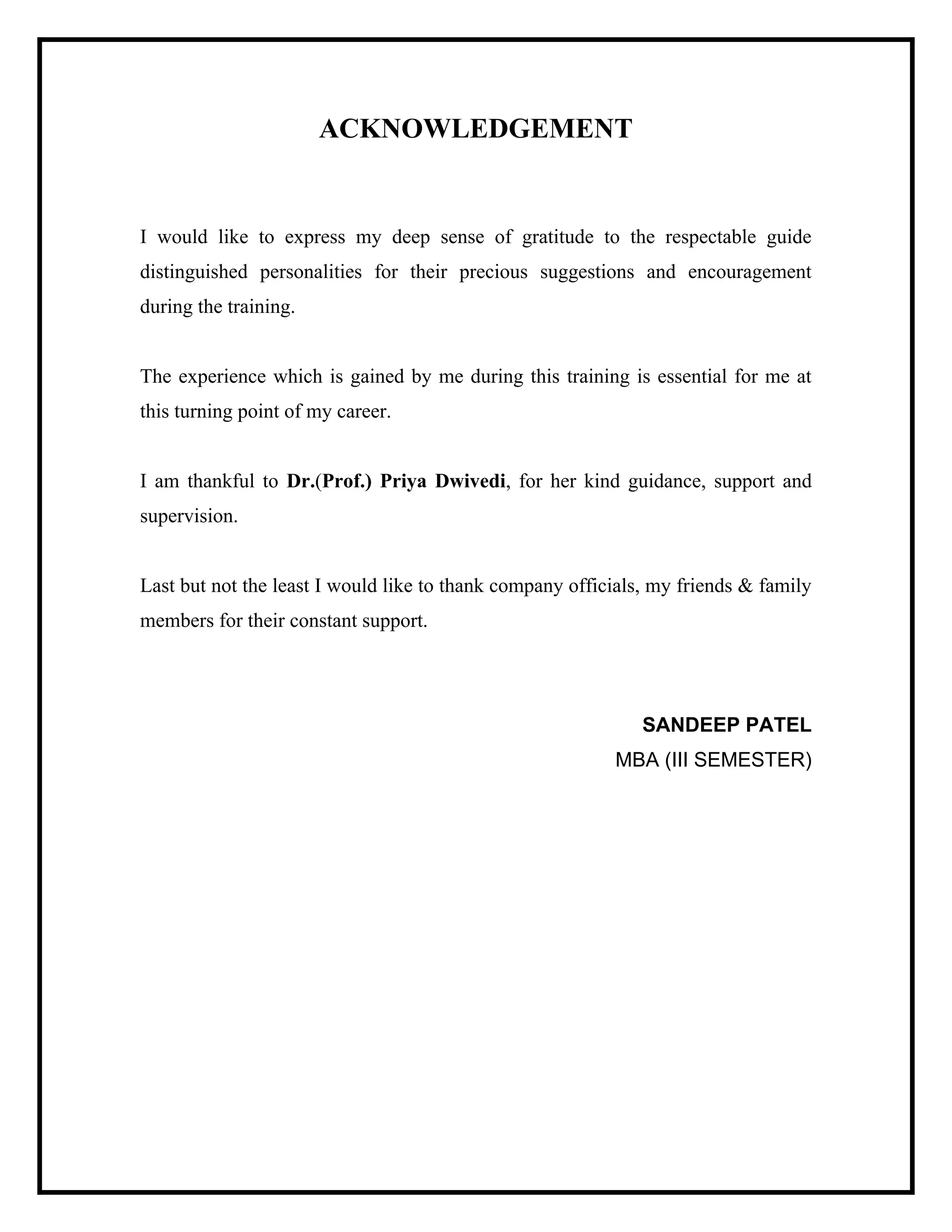 ACKNOWLEDGEMENT

I would like to express my deep sense of gratitude to the respectable guide
distinguished personalities for their precious suggestions and encouragement
during the training.

The experience which is gained by me during this training is essential for me at
this turning point of my career.

I am thankful to Dr.(Prof.) Priya Dwivedi, for her kind guidance, support and
supervision.

Last but not the least I would like to thank company officials, my friends & family
members for their constant support.

SANDEEP PATEL
MBA (III SEMESTER)

 