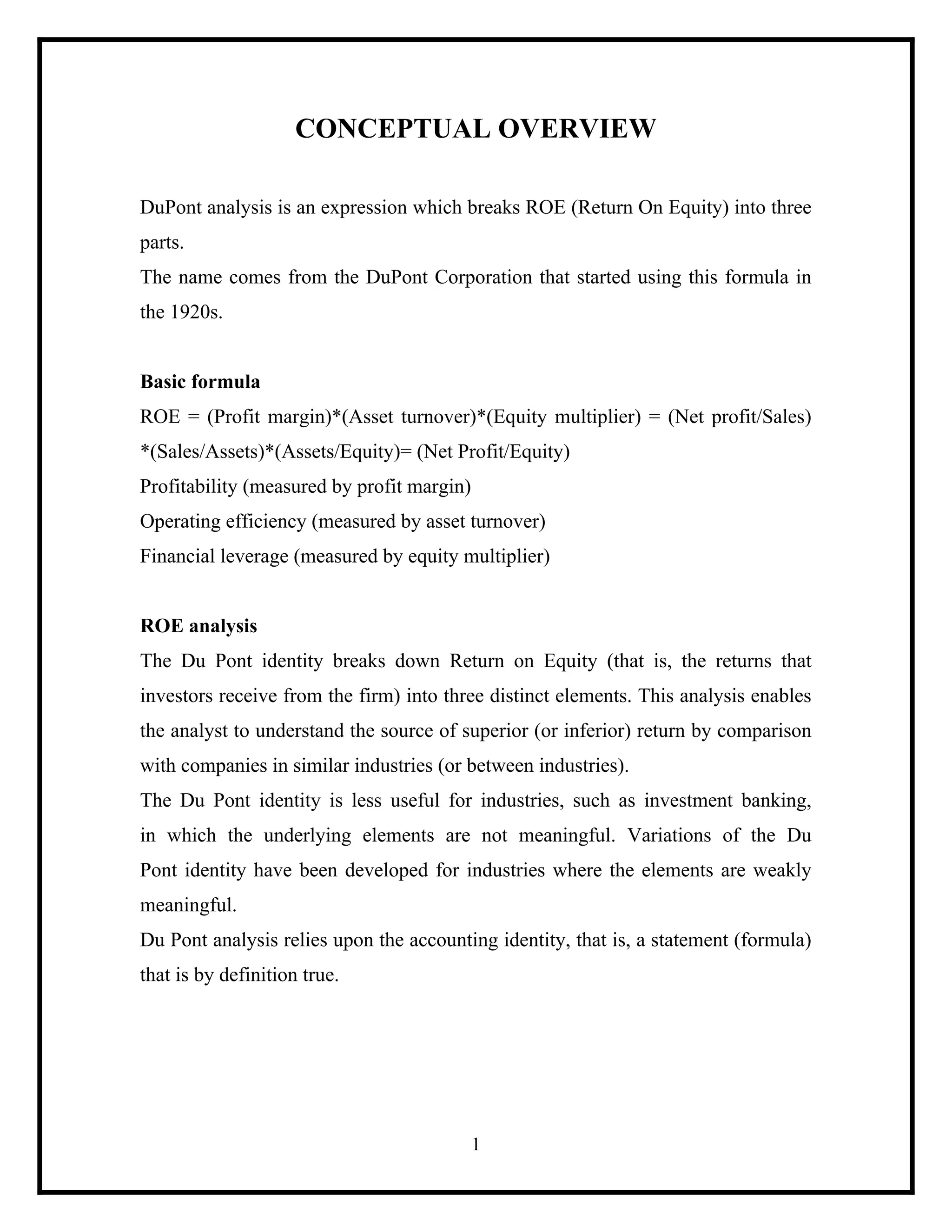 CONCEPTUAL OVERVIEW
DuPont analysis is an expression which breaks ROE (Return On Equity) into three
parts.
The name comes from the DuPont Corporation that started using this formula in
the 1920s.

Basic formula
ROE = (Profit margin)*(Asset turnover)*(Equity multiplier) = (Net profit/Sales)
*(Sales/Assets)*(Assets/Equity)= (Net Profit/Equity)
Profitability (measured by profit margin)
Operating efficiency (measured by asset turnover)
Financial leverage (measured by equity multiplier)

ROE analysis
The Du Pont identity breaks down Return on Equity (that is, the returns that
investors receive from the firm) into three distinct elements. This analysis enables
the analyst to understand the source of superior (or inferior) return by comparison
with companies in similar industries (or between industries).
The Du Pont identity is less useful for industries, such as investment banking,
in which the underlying elements are not meaningful. Variations of the Du
Pont identity have been developed for industries where the elements are weakly
meaningful.
Du Pont analysis relies upon the accounting identity, that is, a statement (formula)
that is by definition true.

1

 
