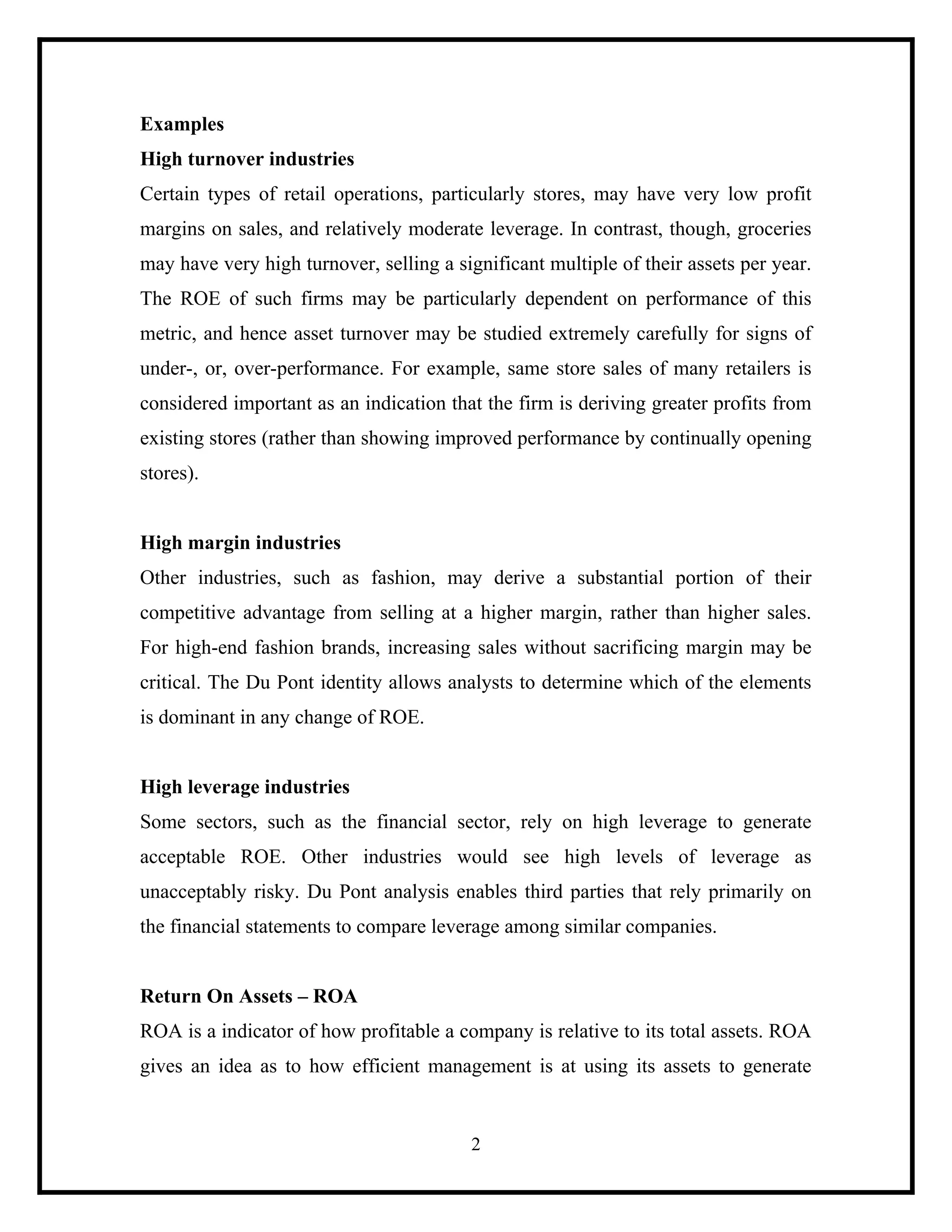 Examples
High turnover industries
Certain types of retail operations, particularly stores, may have very low profit
margins on sales, and relatively moderate leverage. In contrast, though, groceries
may have very high turnover, selling a significant multiple of their assets per year.
The ROE of such firms may be particularly dependent on performance of this
metric, and hence asset turnover may be studied extremely carefully for signs of
under-, or, over-performance. For example, same store sales of many retailers is
considered important as an indication that the firm is deriving greater profits from
existing stores (rather than showing improved performance by continually opening
stores).

High margin industries
Other industries, such as fashion, may derive a substantial portion of their
competitive advantage from selling at a higher margin, rather than higher sales.
For high-end fashion brands, increasing sales without sacrificing margin may be
critical. The Du Pont identity allows analysts to determine which of the elements
is dominant in any change of ROE.

High leverage industries
Some sectors, such as the financial sector, rely on high leverage to generate
acceptable ROE. Other industries would see high levels of leverage as
unacceptably risky. Du Pont analysis enables third parties that rely primarily on
the financial statements to compare leverage among similar companies.

Return On Assets – ROA
ROA is a indicator of how profitable a company is relative to its total assets. ROA
gives an idea as to how efficient management is at using its assets to generate

2

 