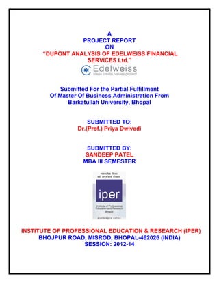 A
PROJECT REPORT
ON
“DUPONT ANALYSIS OF EDELWEISS FINANCIAL
SERVICES Ltd.”

Submitted For the Partial Fulfillment
Of Master Of Business Administration From
Barkatullah University, Bhopal

SUBMITTED TO:
Dr.(Prof.) Priya Dwivedi

SUBMITTED BY:
SANDEEP PATEL
MBA III SEMESTER

INSTITUTE OF PROFESSIONAL EDUCATION & RESEARCH (IPER)
BHOJPUR ROAD, MISROD, BHOPAL-462026 (INDIA)
SESSION: 2012-14

 