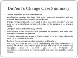DuPont’s Change Case Summary


Greeting employees by name, major employer.



Manufacturing operation had been shut down, equipment dismantled and sent
overseas. these changing operations are pretty usual.



Change management is not a rubric used to either accomplish or explain what was
going on. No formal change management design, yet the company keeps changing
rapidly.



Changes is coming and continuously different.



Plant Manager comes to academicians (positioned as consultant) and seeks latest
thinking in business for his operation.



Consultant appreciate what is good and build strength more, work better. No specific
issue, just to continuously improve.



Studies on how organization practice takes place and its culture.



The study then used to even deeper understanding and better interpretation of
meaning of effective work, improve good practice and could render problem less
troublesome
even
if
unsolved.
Use
it
for
framework
on
expectations, measurement, pre-interpret result, and learn from possible negative
mistakes.

 
