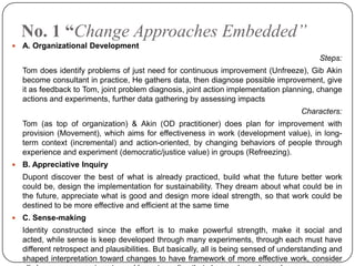No. 1 “Change Approaches Embedded”


A. Organizational Development
Steps:
Tom does identify problems of just need for continuous improvement (Unfreeze), Gib Akin
become consultant in practice, He gathers data, then diagnose possible improvement, give
it as feedback to Tom, joint problem diagnosis, joint action implementation planning, change
actions and experiments, further data gathering by assessing impacts
Characters:
Tom (as top of organization) & Akin (OD practitioner) does plan for improvement with
provision (Movement), which aims for effectiveness in work (development value), in longterm context (incremental) and action-oriented, by changing behaviors of people through
experience and experiment (democratic/justice value) in groups (Refreezing).



B. Appreciative Inquiry
Dupont discover the best of what is already practiced, build what the future better work
could be, design the implementation for sustainability. They dream about what could be in
the future, appreciate what is good and design more ideal strength, so that work could be
destined to be more effective and efficient at the same time



C. Sense-making
Identity constructed since the effort is to make powerful strength, make it social and
acted, while sense is keep developed through many experiments, through each must have
different retrospect and plausibilities. But basically, all is being sensed of understanding and
shaped interpretation toward changes to have framework of more effective work, consider

 
