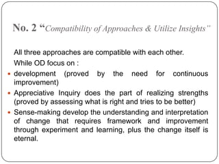 No. 2 “Compatibility of Approaches & Utilize Insights”
All three approaches are compatible with each other.
While OD focus on :
 development (proved by the need for continuous
improvement)
 Appreciative Inquiry does the part of realizing strengths
(proved by assessing what is right and tries to be better)
 Sense-making develop the understanding and interpretation
of change that requires framework and improvement
through experiment and learning, plus the change itself is
eternal.

 