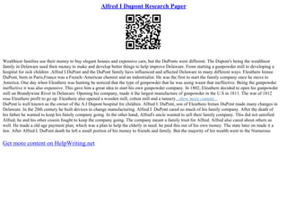Alfred I Dupont Research Paper
Wealthiest families use their money to buy elegant houses and expensive cars, but the DuPonts were different. The Dupont's being the wealthiest
family in Delaware used their money to make and develop better things to help improve Delaware. From starting a gunpowder mill to developing a
hospital for sick children .Alfred I.DuPont and the DuPont family have influenced and affected Delaware in many different ways. Eleuthere Irenee
DuPont, born in Paris,France was a French–American chemist and an industrialist. He was the first to start the family company once he move to
America. One day when Eleuthere was hunting he noticed that the type of gunpowder that he was using wasnt that ineffective. Being the gunpowder
ineffective it was also expensive. This gave him a great idea to start his own gunpowder company. In 1802, Eleuthere decided to open his gunpowder
mill on Brandywine River in Delaware. Opening his company, made it the largest manufacture of gunpowder in the U.S in 1811. The war of 1812
rose Eleuthere profit to go up. Eleuthere also opened a wooden mill, cotton mill and a tannery...show more content...
DuPont is well known as the owner of the A.I Dupont hospital for children. Alfred I. DuPont, son of Eleuthere Irenee DuPont made many changes in
Delaware. In the 20th century he built devices to change manufacturing. Alfred I. DuPont cared so much of his family company. After the death of
his father he wanted to keep his family company going. In the other hand, Alfred's uncle wanted to sell their family company. This did not satisfied
Alfred, he and his other cousin fought to keep the company going. The company meant a family trust for Alfred. Alfred also cared about others as
well. He made a old age payment plan, which was a plan to help the elderly in need. he paid this out of his own money. The state later on made it a
law. After Alfred I. DuPont death he left a small portion of his money to friends and family. But the majority of his wealth went to the Numerous
Get more content on HelpWriting.net
 