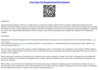 Case Study On Organizational Development
Introduction
Organizational development or OD as it is widely known is a collection of change methods that try to improve organizational effectiveness and
employee well–being. Change especially in a business environment is inevitable. Change can be a hard process with anyone especially when something
has worked for you for so long. Organizational change can be difficult for people you've been with an organization for years and adapting to something
new can be scary. Organizational development with any company is good because anything that can strengthen the employees will strengthen the
company.
The Problem
Organization development is appropriate in this company situation because the company is not moving in the direction of a growing company....show
more content...
As the different levels of management all working together for a common goal as it is, implementing the OD would bring all of them together to be
more cost and time effective.
This case study, clearly points out the change in mindset of technology with cost saved with the use of computers in the workplace. With the addition
of newer, fresher minds sometimes comes with it, newer, fresher ideas and means of operating. Advancement in technology will always be a source of
resistance in the workplace.
When working with a spectrum of learning levels we sometimes come across a resistance to change. We see this by Suzanne who was confident that
all control would be lost if automation was brought into the workplace. She believed that she was too old to take on something new and bound to be
much more confusing.
Martin Abella, on the other hand was brought into the technology innovation to bridge the workplace gap as he was fresh out of college and was on
top of his game with word processors. He was able to educate or at least inform those who needed to be apprised or the newest advances in technology.
He was respected by his fellow co–workers as he seemed to create camaraderie of
 