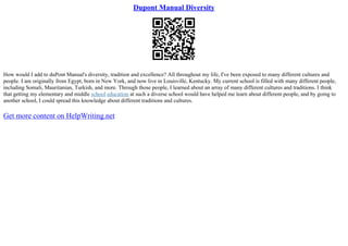 Dupont Manual Diversity
How would I add to duPont Manual's diversity, tradition and excellence? All throughout my life, I've been exposed to many different cultures and
people. I am originally from Egypt, born in New York, and now live in Louisville, Kentucky. My current school is filled with many different people,
including Somali, Mauritanian, Turkish, and more. Through those people, I learned about an array of many different cultures and traditions. I think
that getting my elementary and middle school education at such a diverse school would have helped me learn about different people, and by going to
another school, I could spread this knowledge about different traditions and cultures.
Get more content on HelpWriting.net
 