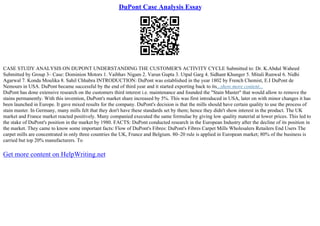 DuPont Case Analysis Essay
CASE STUDY ANALYSIS ON DUPONT UNDERSTANDING THE CUSTOMER'S ACTIVITY CYCLE Submitted to: Dr. K.Abdul Waheed
Submitted by Group 3– Case: Dominion Motors 1. Vaibhav Nigam 2. Varun Gupta 3. Utpal Garg 4. Sidhant Khunger 5. Mitali Runwal 6. Nidhi
Agarwal 7. Konda Moulika 8. Sahil Chhabra INTRODUCTION: DuPont was established in the year 1802 by French Chemist, E.I DuPont de
Nemours in USA. DuPont became successful by the end of third year and it started exporting back to its...show more content...
DuPont has done extensive research on the customers third interest i.e. maintenance and founded the "Stain Master" that would allow to remove the
stains permanently. With this invention, DuPont's market share increased by 5%. This was first introduced in USA, later on with minor changes it has
been launched in Europe. It gave mixed results for the company. DuPont's decision is that the mills should have certain quality to use the process of
stain master. In Germany, many mills felt that they don't have these standards set by them; hence they didn't show interest in the product. The UK
market and France market reacted positively. Many companied executed the same formulae by giving low quality material at lower prices. This led to
the stake of DuPont's position in the market by 1980. FACTS: DuPont conducted research in the European Industry after the decline of its position in
the market. They came to know some important facts: Flow of DuPont's Fibres: DuPont's Fibres Carpet Mills Wholesalers Retailers End Users The
carpet mills are concentrated in only three countries the UK, France and Belgium. 80–20 rule is applied in European market; 80% of the business is
carried but top 20% manufacturers. To
Get more content on HelpWriting.net
 