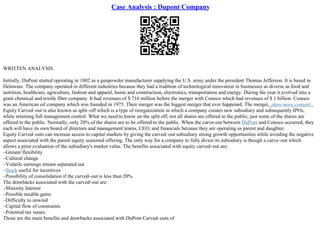 Case Analysis : Dupont Company
WRITTEN ANALYSIS
Initially, DuPont started operating in 1802 as a gunpowder manufacturer supplying the U.S. army under the president Thomas Jefferson. It is based in
Delaware. The company operated in different industries because they had a tradition of technological innovation in businesses as diverse as food and
nutrition, healthcare, agriculture, fashion and apparel, home and construction, electronics, transportation and energy. During the year it evolved into a
giant chemical and textile fiber company. It had revenues of $ 716 million before the merger with Conoco which had revenues of $ 1 billion. Conoco
was an American oil company which was founded in 1975. Their merger was the biggest merger that ever happened. The merger...show more content...
Equity Carved–out is also known as split–off which is a type of reorganization in which a company creates new subsidiary and subsequently IPOs,
while retaining full management control. What we need to know on the split off, not all shares are offered to the public; just some of the shares are
offered to the public. Normally, only 20% of the shares are to be offered to the public. When the carve–out between DuPont and Conoco occurred, they
each will have its own board of directors and management teams, CEO, and financials because they are operating as parent and daughter.
Equity Carved–outs can increase access to capital markets by giving the carved–out subsidiary strong growth opportunities while avoiding the negative
aspect associated with the parent equity seasoned offering. The only way for a company to fully divest its subsidiary is though a carve–out which
allows a prior evaluation of the subsidiary's market value. The benefits associated with equity carved–out are:
–Greater flexibility
–Cultural change
–Volatile earnings stream separated out
–Stock useful for incentives
–Possibility of consolidation if the carved–out is less than 20%.
The drawbacks associated with the carved–out are:
–Minority Interest
–Possible taxable gains
–Difficulty to unwind
–Capital flow of constraints
–Potential tax issues
Those are the main benefits and drawbacks associated with DuPont Carved–outs of
 