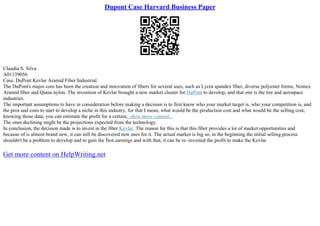 Dupont Case Harvard Business Paper
Claudia S. Silva
A01139056
Case. DuPont Kevlar Aramid Fiber Industrial.
The DuPont's major core has been the creation and innovation of fibers for several uses, such as Lycra spandex fiber, diverse polyester forms, Nomex
Aramid fiber and Qiana nylon. The invention of Kevlar brought a new market cluster for DuPont to develop, and that one is the tire and aerospace
industries.
The important assumptions to have in consideration before making a decision is to first know who your market target is, who your competition is, and
the pros and cons to start to develop a niche in this industry, for that I mean, what would be the production cost and what would be the selling cost,
knowing those data, you can estimate the profit for a certain...show more content...
The ones declining might be the projections expected from the technology.
In conclusion, the decision made is to invest in the fiber Kevlar. The reason for this is that this fiber provides a lot of market opportunities and
because of is almost brand new, it can still be discovered new uses for it. The actual market is big so, in the beginning the initial selling process
shouldn't be a problem to develop and to gain the first earnings and with that, it can be re–invested the profit to make the Kevlar
Get more content on HelpWriting.net
 
