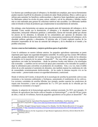 P á g i n a | 12
EAST73938306.2
Los factores que contribuyen para el sobrepeso y la obesidad son complejos, pero nuevas herramientas
pueden mejorar el perfil de los alimentos en materia de salud. Desde proteínas, fibras y cultivos que se
utilizan para aumentar los beneficios cardiovasculares y digestivos hasta ingredientes que permiten a
los fabricantes reducir los niveles de grasa, azúcar, calorías y sal de los alimentos y bebidas, mucho
más se está realizando para generar las soluciones nutritivas más accesibles. Los fabricantes también
están invirtiendo en líneas de productos que complementan la necesidad diaria de nutrientes.
Sin embargo, estas herramientas son apenas una pequeña parte del tratamiento del sobrepeso y de la
obesidad. Como sucede con la desnutrición, el sobrepeso y la obesidad tienen muchas causas
subyacentes, incluyendo influencias genéticas y ambientales, fuerzas del mercado global que afectan
los precios de los alimentos, la demanda de los consumidores por opciones de alimentos más
convenientes, la falta de educación sobre la salud y las consecuencias económicas del sobrepeso y de la
obesidad, políticas agrícolas y alimentarias. El próximo año, el Comité explorará muchos de los
elementos responsables de las tasas de aumento del sobrepeso y de la obesidad en el mundo y las
posibles soluciones.
Acceso a nuevas herramientas y mejores prácticas para el agricultor
Como lo señalamos en nuestro informe anterior, los pequeños agricultores representan un punto
importante para lograr una seguridad alimentaria sostenible. Se estima que hoy existen 500 millones
de pequeñas granjas alrededor del mundo35
. Estas áreas proveen el 80 por ciento de los alimentos
consumidos en la mayoría de los países en desarrollo36
. Por esta razón, capacitar a los pequeños
agricultores con todas las herramientas – desde las prácticas locales más básicas a las tecnologías
más avanzadas – y también con los servicios de apoyo para conectarlos a los mercados les ayudará a
dejar la subsistencia para convertirse en productores de excedentes. Esto, a su vez, tiene el doble
efecto de no sólo aumentar el suministro de alimentos, sino también mejorar las condiciones de vida
de comunidades económicamente desfavorecidas - de las cuales la inmensa mayoría vive en las
zonas rurales –, promoviendo avances en seguridad alimentaria y nutricional.
Desde el informe del Comité, el desarrollo de la tecnología de semillas ha permitido cultivos más
resistentes a las tensiones ambientales y biológicas, aumentando el rendimiento de los cultivos.
Las recientes variedades de semillas híbridas, por ejemplo, pueden soportar las condiciones de
sequía más frecuentes y tener un rendimiento de 5 a 15% por encima de lo ofrecido por las
variedades no resistentes a la sequía37
.
Además, la adopción de la biotecnología agrícola continuó creciendo. En 2013, por ejemplo, 18
millones de agricultores han hecho cultivos basados en biotecnología38
, y más del 90 por ciento
de ellos, o más de 16 millones, fueron de pequeños agricultores en los países en desarrollo39
. Por
35
International Fund for Agricultural Development (IFAD), Smallholders, Food Security, and the
Environment (2013) disponible en http://www.ifad.org/climate/resources/smallholders_report.pdf.
36
Id.
37
Dan Piller, Drought-Tolerant Seeds Coming in Few Months, THE DES MOINES REGISTER (31 de agosto
2012) disponible en http://usatoday30.usatoday.com/money/industries/food/story/2012-09-03/drought-tolerant-
seeds/57480902/1.
38
International Service for the Acquisition of Agri-Biotech Applications (ISAAA), ISAAA Brief 46-2013:
Executive Summary (2013).
39
Id.
 