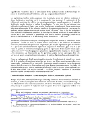 P á g i n a | 13
EAST73938306.2
segundo año consecutivo desde la introducción de las culturas basadas en biotecnología, los
países en desarrollo están cultivando más acres que los países desarrollados40
.
Los agricultores también están adoptando otras tecnologías como las prácticas modernas de
riego, fertilizantes, tecnología móvil y mecanización para aumentar el rendimiento de los
cultivos. Al suministrar los cultivos con nutrientes esenciales, a menudo ausentes en el suelo, los
fertilizantes pueden duplicar o triplicar la producción. Por otro lado, los agricultores están
utilizando tecnología móvil para crear granjas "inteligentes" y gestionar de forma remota tareas
tales como alimentación de los animales, monitoreo de tanques de combustible y pulverización,
haciendo las operaciones agrícolas más seguras y más eficientes41
. Hoy en día, los agricultores
están utilizando soluciones de agricultura de precisión, incluyendo tecnología de localización por
satélite (GPS) para aumentar la producción con menos insumos, generando ganancias de
productividad estimadas en el 10 por ciento y ahorro promedio del 15 por ciento42
.
No obstante, soluciones tecnológicas también pueden mejorar los medios de subsistencia de los
agricultores. Muchos de ellos no tienen acceso satisfactorio a los servicios de extensión
necesarios para aumentar la producción. En promedio, las mujeres representan aproximadamente
el 43 por ciento de la fuerza laboral agrícola en los países en desarrollo43
, pero sólo el 15 por
ciento de agentes de extensión son mujeres y apenas el 5 por ciento de las mujeres tienen acceso
a estos servicios44
. Y muchos pequeños agricultores, especialmente las mujeres, no tienen acceso
a los mecanismos de financiación que les permitan adoptar nuevas tecnologías. Sin estos
servicios de apoyo, los agricultores son incapaces de realizar el potencial de sus áreas agrícolas.
Como se explica en más detalle a continuación, aumentar el rendimiento de los cultivos e ir más
allá de la agricultura de subsistencia también son factores que deben combinarse con el acceso a
los mercados y mejores políticas comerciales si es quelos agricultores desean convertirse en más
seguros desde la perspectiva alimentaria y nutricional. Los agricultores que están vinculados a la
cadena de valor agrícola generan mayores rendimientos, lo que les permite producir plantaciones
de más alta calidad y en mayor cantidad y, en última instancia, contribuir al crecimiento
económico global y a la seguridad alimentaria y nutricional45
.
Circulación de los alimentos a través de mejores políticas del comercio agrícola
Aunque el foco deba permanecer en la mayor cantidad y calidad del abastecimiento de alimentos en
el mundo, el hecho es que algunas áreas no son tan bien dotadas de tierras y recursos hídricos y a su
vez deben enfrentar a las condiciones climáticas más duras. Por lo tanto, la circulación de alimentos
entre países y de los centros de producción hasta los centros donde viven las personas también es un
40
Id.
41
KETV, New Technology Turns Field into Smart Farm (14 de junio de 2013 disponible en
http://www.ketv.com/news/local-news/new-technology-turns-field-into-smart-farm/-/9674510/20574222/-
/14766wuz/-/index.html.
42
Pham, Nam, D. The Economic Benefits of Commercial GPS Use in the U.S. and the Costs of Potential
Disruptions, NDP Consulting Group (Junio de 2011) disponible en
http://www.ndpconsulting.com/docs/GPS%20Report%20June%2021%202011.pdf.
43
Global Forum for Rural Advisory Services, Fact Sheet on Extension Services, Position Paper (Junio de 2012).
44
Id.
45
International Fund for Agricultural Development (IFAD), Access to Markets: Making Value Chains Work
for Rural People (Septiembre de 2012).
 