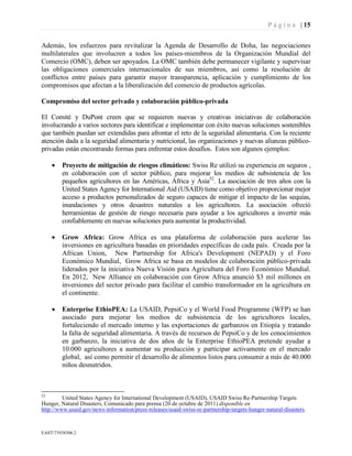 P á g i n a | 15
EAST73938306.2
Además, los esfuerzos para revitalizar la Agenda de Desarrollo de Doha, las negociaciones
multilaterales que involucren a todos los países-miembros de la Organización Mundial del
Comercio (OMC), deben ser apoyados. La OMC también debe permanecer vigilante y supervisar
las obligaciones comerciales internacionales de sus miembros, así como la resolución de
conflictos entre países para garantir mayor transparencia, aplicación y cumplimiento de los
compromisos que afectan a la liberalización del comercio de productos agrícolas.
Compromiso del sector privado y colaboración público-privada
El Comité y DuPont creen que se requieren nuevas y creativas iniciativas de colaboración
involucrando a varios sectores para identificar e implementar con éxito nuevas soluciones sostenibles
que también puedan ser extendidas para afrontar el reto de la seguridad alimentaria. Con la reciente
atención dada a la seguridad alimentaria y nutricional, las organizaciones y nuevas alianzas público-
privadas están encontrando formas para enfrentar estos desafíos. Estos son algunos ejemplos:
• Proyecto de mitigación de riesgos climáticos: Swiss Re utilizó su experiencia en seguros ,
en colaboración con el sector público, para mejorar los medios de subsistencia de los
pequeños agricultores en las Américas, África y Asia52
. La asociación de tres años con la
United States Agency for International Aid (USAID) tiene como objetivo proporcionar mejor
acceso a productos personalizados de seguro capaces de mitigar el impacto de las sequías,
inundaciones y otros desastres naturales a los agricultores. La asociación ofreció
herramientas de gestión de riesgo necesaria para ayudar a los agricultores a invertir más
confiablemente en nuevas soluciones para aumentar la productividad.
• Grow Africa: Grow Africa es una plataforma de colaboración para acelerar las
inversiones en agricultura basadas en prioridades específicas de cada país. Creada por la
African Union, New Partnership for Africa's Development (NEPAD) y el Foro
Económico Mundial, Grow Africa se basa en modelos de colaboración público-privada
liderados por la iniciativa Nueva Visión para Agricultura del Foro Económico Mundial.
En 2012, New Alliance en colaboración con Grow Africa anunció $3 mil millones en
inversiones del sector privado para facilitar el cambio transformador en la agricultura en
el continente.
• Enterprise EthioPEA: La USAID, PepsiCo y el World Food Programme (WFP) se han
asociado para mejorar los medios de subsistencia de los agricultores locales,
fortaleciendo el mercado interno y las exportaciones de garbanzos en Etiopía y tratando
la falta de seguridad alimentaria. A través de recursos de PepsiCo y de los conocimientos
en garbanzo, la iniciativa de dos años de la Enterprise EthioPEA pretende ayudar a
10.000 agricultores a aumentar su producción y participar activamente en el mercado
global, así como permitir el desarrollo de alimentos listos para consumir a más de 40.000
niños desnutridos.
52
United States Agency for International Development (USAID), USAID Swiss Re-Partnership Targets
Hunger, Natural Disasters, Comunicado para prensa (20 de octubre de 2011) disponible en
http://www.usaid.gov/news-information/press-releases/usaid-swiss-re-partnership-targets-hunger-natural-disasters.
 