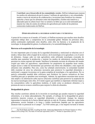 P á g i n a | 17
EAST73938306.2
Contribuir con el desarrollo de las comunidades rurales. DuPont trabajará para mejorar
los medios de subsistencia de por lo menos 3 millones de agricultores y sus comunidades
rurales a través de iniciativas de colaboración e inversiones para fortalecer los sistemas
agrícolas y hacer que los alimentos estén más disponibles, resulten más nutritivos y
adecuados para la cultura local. Esto se sumará a la labor que ya se está realizando para
mejorar las vidas de cientos de millones de agricultores por medio de las prácticas
comerciales tradicionales de DuPont.
OTROS DESAFÍOS DE LA SEGURIDAD ALIMENTARIA Y NUTRICIONAL
A pesar de los avances en el mundo, el Comité y el DuPont reconocen que muchos otros desafíos
requerirán trabajo duro y compromiso de la comunidad global. Durante los próximos años,
ambos continuarán explorando estos desafíos, entre ellos las barreras a la aceptación de la
tecnología, la desigualdad de género, la urbanización y la sustentabilidadagrícola.
Barreras en la aceptación de la tecnología
Un reto importante para el avance de la seguridad alimentaria y nutricional se relaciona con el
miedo y falsas ideas sobre el papel de la ciencia y de la tecnología en la agricultura y en el sector
de alimentos. Aunque cada vez más agricultores están utilizando tecnologías avanzadas de
semillas para aumentar la producción y mejorar los medios de subsistencia, muchas barreras
persisten en ciertas regiones del mundo. Satisfacer la demanda creciente de alimentos del mundo
exigirá que todos los agricultores, especialmente los propietarios de pequeñas áreas rurales,
tengan acceso a todas las herramientas que permiten una oferta más abundante y más segura de
alimentos más saludables. Para esto, como fue señalado anteriormente, la comunidad mundial
debe examinar de cerca las soluciones necesarias para promover la seguridad alimentaria y
nutricional y asegurar inversiones en la gama completa de tecnologías a los agricultores. Por su
parte,la comunidad mundial debe esforzarse para fortalecer los marcos normativos de base
científica para que se aprueben esas tecnologías. Además, los agricultores necesitan tener acceso
más amplio a la información sobre nuevas soluciones científicas para promover la aceptación de
las nuevas tecnologías entre ellos. El Comité sugiere que también es importante informar mejor a
los consumidores sobre la agricultura moderna, el modo como se producen alimentos y la
promesa de nuevos avances científicos para mejorar la oferta de alimentos.
Desigualdad de género
Hay muchas cuestiones además de la inversión en tecnología que pueden mejorar la seguridad
alimentaria, si se tratan adecuadamente. Por ejemplo, el enfoque de la desigualdad de género
permitiría mayores avances en seguridad alimentaria y nutricional. Aunque las mujeres
representan la mayoría de la fuerza laboral agrícola en más de 30 países, obstáculos como mala
gobernanza, acceso limitado a la tierra y crédito insuficiente impiden que los agricultores
alcancen todo su potencial en el campo57
. La FAO estima que, si las mujeres tuvieran el mismo
57
The World Bank and ONE, Levelling the Field: Improving Opportunities for Women Farmers in Africa
(March 2014) (citing FAO, The State of Food and Agriculture 2010-11: Women in Agriculture (2011)).
 