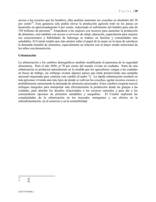 P á g i n a | 18
EAST73938306.2
acceso a los recursos que los hombres, ellas podrían aumentar sus cosechas en alrededor del 30
por ciento58
. Esta ganancia sola podría elevar la producción agrícola total en los países en
desarrollo en aproximadamente 4 por ciento, reduciendo el sufrimiento del hambre para más de
150 millones de personas59
. Empoderar a las mujeres con recursos para aumentar la producción
de alimentos, sino también con acceso a servicios de salud, educación, capacitación para mejorar
sus conocimientos y habilidades de liderazgo se traduce en familias y comunidades más
saludables. El Comité tendrá ojos más atentos sobre el papel de la mujer en la tarea de satisfacer
la demanda mundial de alimentos, especialmente en relación con el mejor estado nutricional de
los niños con desnutrición.
Urbanización
La urbanización y los cambios demográficos también modificarán el panorama de la seguridad
alimentaria. Para el año 2050, el 70 por ciento del mundo vivirán en ciudades. Parte de esta
urbanización se producirá naturalmente en la medida que los agricultores vengan a las ciudades
en busca de trabajo, sin embargo existen algunos países que están promoviendo una campaña
nacional orquestada para catalizar este cambio (Cuadro 7). La rápida urbanización resultará en
más personas viviendo aún más lejos de donde se cultivan las cosechas, agotar recursos escasos y
probablemente aumentando la demanda de alimentos procesados. Estos cambios exigirán nuevos
enfoques integrales para transportar más eficientemente la producción desde las granjas a las
ciudades, para abordar los desafíos relacionados a los recursos naturales y para dar a los
consumidores opciones de alimentos saludables y asequibles. El Comité explorará las
complejidades de la urbanización en los mercados emergentes y sus efectos en la
sobrealimentación, en el comercio y en la sostenibilidad.
58
Id.
59
Id.
 
