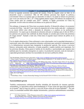 P á g i n a | 19
EAST73938306.2
Cuadro 7. La urbanización de China
Como la segunda economía más grande del mundo, China ha surgido como un líder en el
desarrollo social y económicoi
. Más de 600 millones personas han dejado la pobreza,
convirtiendo China en el primer país en desarrollo al reducir a la mitad el número de personas
que viven con menos de US$ 1, 25ii
. China también planea migrar 250 millones de residentes de
zonas rurales para las ciudades para 2025iii
. Además, el rápido crecimiento de China ha
permitido invertir miles de millones de dólares en los países de Áfricaiv
.
Sin embargo, el progreso de China tiene sus propios desafíos. El desarrollo urbano y la economía
creciente de China – más del 21 por ciento de expansión de la clase media cada año – condujeron
a un mayor déficit entre oferta y demanda de alimentos y a cambios en las preferencias
alimentariasv
. Se espera que la demanda de alimentos del país se triplique para el año de 2030 y
los patrones de consumo han cambiado de dietas basadas en cereales para incluir más proteínas
de origen animalvi
. Sumado a todo esto, China tiene el segundo mayor número de pobres en el
mundovii
.
Con la rápida urbanización, China enfrentará a retos relacionados con la seguridad alimentaria y,
nutricional, entre ellos deberá garantizar alimentos suficientes para satisfacer la demanda interna
y la infraestructura necesaria para transportar la producción agrícola. Dar acceso a servicios
básicos, incluyendo salud, educación, vivienda asequible y empleo también será importante. En
las próximas décadas, China guiará el ámbito de los desafíos y oportunidades que surgirán más
adelante para los mercados emergentes en cuanto a la producción nacional, cuota de mercado y
capacidad general para satisfacer las necesidades de una nueva población urbana.
i
The World Bank, China Overview disponible en http://www.worldbank.org/en/country/china/overview.
ii
China Central Television, UN official praises China's Poverty Reduction (17 de octubre de 2013) disponible en
http://english.cntv.cn/20131017/104761.shtml.
iii
Ian Johnson, China’s Great Uprooting: Moving 250 Million Into Cities, THE NEW YORK TIMES (15 de junio de
2013) disponible en http://www.nytimes.com/2013/06/16/world/asia/chinas-great-uprooting-
moving-250-million-into-cities.html?pagewanted=all.
iv
Bartholomäus Grill, Billions from Beijing: Africans Divided over Chinese Presence, SPIEGEL ONLINE
INTERNATIONAL (29 de noviembre de 2013) disponible en http://www.spiegel.de/international/world/chinese-
investment-in-africa-boosts-economies-but-worries-many-a-934826-3.html; Véase también Daniel Flynn, Africa
Investment-China Brings Goods and Roads, Now Africa Wants Jobs, REUTERS (21 de julio de 2013) disponible en
http://www.reuters.com/article/2013/07/21/africa-china-idUSL6N0FI3TE20130721.
v
GHI, 2013 GAP Report.
vi
Id.
vii
World Bane, China - Country Partnership Strategy for the Period FY2013-FY2016 (11 de octubre de 2012).
Sustentabilidad agrícola
También continuaremos enfrentando desafíos alrededor del desarrollo de sistemas agrícolas
sustentabless. La agricultura utiliza aproximadamente el 70 por ciento del agua dulce disponible
en el mundo60
para el riego de cultivos y cerca del 50 por ciento de la tierra habitable61
. Por esta
razón, la comunidad mundial debe adoptar herramientas y prácticas ambientalmente sostenibles,
60
UN, Water Statistics – Water Resources disponible en http://www.unwater.org/statistics/en/.
61
World Wildlife Fund, Farming: Habitat Conversion & Loss disponible en
http://wwf.panda.org/what_we_do/footprint/agriculture/impacts/habitat_loss/.
 