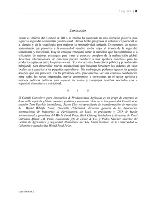 P á g i n a | 21
EAST73938306.2
CONCLUSIÓN
Desde el informe del Comité de 2011, el mundo ha avanzado en una dirección positiva para
lograr la seguridad alimentaria y nutricional. Hemos hecho progresos al entender el potencial de
la ciencia y de la tecnología para mejorar la productividad agrícola. Disponemos de nuevas
herramientas que permiten a la comunidad mundial medir mejor el avance de la seguridad
alimentaria y nutricional. Hay un enfoque renovado sobre la nutrición que ha contribuido a la
utilización de mejores estrategias para tratar el espectro completo de la malnutrición global.
Acuerdos internacionales de comercio pueden conducir a más apertura comercial para los
productos agrícolas entre los países socios. Y, cada vez más, los sectores público y privado están
trabajando para desarrollar nuevas asociaciones que busquen fortalecer las cadenas de valor
locales para capacitar a los pequeños agricultores. Sin embargo, no podemos ignorar los grandes
desafíos que aún persisten. En los próximos años, precisaremos ver una continua colaboración
entre todas las partes interesadas, mayor compromiso e inversiones en el sector agrícola y
mejores políticas públicas para superar los vastos y complejos desafíos asociados con la
seguridad alimentaria y nutricional.
# # #
El Comité Consultivo para Innovación & Productividad Agrícolas es un grupo de expertos en
desarrollo agrícola global, ciencias, política y economía. Son parte integrante del Comité el ex
senador Tom Daschle (presidente); Jason Clay, vicepresidente de transformación de mercados
do World Wildlife Fund; Charlotte Hebebrand, directora general de la Associación
Internacional de Industrias de Fertilizantes; Jo Luck, ex presidente y CEO de Heifer
International y ganadora del World Food Prize; Ruth Oniang, fundadora y directora de Rural
Outreach Africa; J.B. Penn, economista jefe de Deere & Co.; y Pedro Sánchez, director del
Centro de Agricultura y Seguridad Alimentaria del The Earth Institute, de la Universidad de
Columbia y ganador del World Food Prize.
 