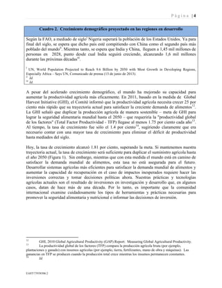P á g i n a | 4
EAST73938306.2
Cuadro 2. Crecimiento demográfico proyectado en las regiones en desarrollo
Según la FAO, a mediado de sigloi
Nigeria superará la población de los Estados Unidos. Ya para
final del siglo, se espera que dicho país esté compitiendo con China como el segundo país más
poblado del mundoii
. Mientras tanto, se espera que India y China, lleguen a 1,45 mil millones de
personas en 2028, punto desde cual India seguirá creciendo, alcanzando 1,6 mil millones
durante las próximas décadasiii
.
i
UN, World Population Projected to Reach 9.6 Billion by 2050 with Most Growth in Developing Regions,
Especially Africa – Says UN, Comunicado de prensa (13 de junio de 2013).
ii
Id.
iii
Id.
A pesar del acelerado crecimiento demográfico, el mundo ha mejorado su capacidad para
aumentar la productividad agrícola más eficazmente. En 2011, basado en la medida de Global
Harvest Initiative (GHI), el Comité informó que la productividad agrícola necesita crecer 25 por
ciento más rápido que su trayectoria actual para satisfacer la creciente demanda de alimentos12
.
La GHI señaló que duplicar la producción agrícola de manera sostenible – meta de GHI para
lograr la seguridad alimentaria mundial hasta el 2050 – que requeriría la "productividad global
de los factores" (Total Factor Productividad - TFP) llegase al menos 1.75 por ciento cada año13
.
Al tiempo, la tasa de crecimiento fue sólo el 1.4 por ciento14
, sugiriendo claramente que era
necesario contar con una mayor tasa de crecimiento para eliminar el déficit de productividad
hasta mediados del siglo.
Hoy, la tasa de crecimiento alcanzó 1.81 por ciento, superando la meta. Si mantenemos nuestra
trayectoria actual, la tasa de crecimiento será suficiente para duplicar el suministro agrícola hasta
el año 2050 (Figura 1). Sin embargo, mientras que con esta medida el mundo está en camino de
satisfacer la demanda mundial de alimentos, esta tasa no está asegurada para el futuro.
Desarrollar sistemas agrícolas más eficientes para satisfacer la demanda mundial de alimentos y
aumentar la capacidad de recuperación en el caso de impactos inesperados requiere hacer las
inversiones correctas y tomar decisiones políticas ahora. Nuestras prácticas y tecnologías
agrícolas actuales son el resultado de inversiones en investigación y desarrollo que, en algunos
casos, datan de hace más de una década. Por lo tanto, es importante que la comunidad
internacional examine cuidadosamente los tipos de herramientas y prácticas necesarias para
promover la seguridad alimentaria y nutricional e informar las decisiones de inversión.
12
GHI, 2010 Global Agricultural Productivity (GAP) Report: Measuring Global Agricultural Productivity.
13
La productividad global de los factores (TFP) compara la producción agrícola bruta (por ejemplo,
plantaciones y ganado) con insumos agrícolas (por ejemplo, tierra, fertilizantes, mano de obra y máquinas). Las
ganancias en TFP se producen cuando la producción total crece mientras los insumos permanecen constantes.
14
Id.
 