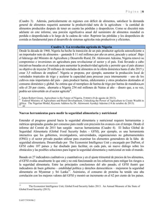 P á g i n a | 6
EAST73938306.2
(Cuadro 3). Además, particularmente en regiones con déficit de alimentos, satisfacer la demanda
general de alimentos requerirá aumentar la productividad neta de la agricultura – la cantidad de
alimentos producidos después de tener en cuenta las pérdidas y desperdicios. Como se discutirá más
adelante en este informe, una porción significativa anual del suministro de alimentos mundial es
perdida o desperdiciada a lo largo de la cadena de valor. Reprimir las pérdidas y los desperdicios de
comida es fundamental para el desarrollo de sistemas agrícolas más productivos y eficientes.
Cuadro 3. La revolución agrícola de Nigeria
Desde la década de 1960, Nigeria ha hecho la transición de un país productor agrícola autosuficiente a
un importador neto de alimentos – gastando $ 11 mil millones por año en arroz, pescado y azúcari
. Bajo
el liderazgo del Ministro de Agricultura y Desarrollo Rural, Dr. Akinwumi Adesina, Nigeria renovó su
compromiso e inversiones en agricultura para revolucionar el sector y el país. Está llevando a cabo
iniciativas basadas en el mercado para aumentar la productividad agrícola y permitir que el país alcance
su objetivo de inyectar 20 millones de toneladas de alimentos en la oferta doméstica hasta el año 2015 y
crear 3,5 millones de empleosii
. Nigeria se propone, por ejemplo, aumentar la producción local de
variedades tropicales de trigo y acelerar la capacidad para procesar yuca internamente – uno de los
cultivos más importantes del país – para producir harina, edulcorantes y otros productos destinados al
consumo doméstico y global. Se estima que el reemplazo de harina de trigo por harina de mandioca,en
sólo el 20 por ciento, ahorraría a Nigeria 254 mil millones de Nairas al año – dinero que, a su vez,
podría ser reinvertido en el sector agrícolaiii
.
i
Adam Robert Green, Agriculture is the Future of Nigeria, FORBES (8 de agosto de 2013).ii
Federal Ministry of Agriculture and Rural Development, Unlocking the Power of Agriculture to Create Wealth in
Africa: The Nigerian Model, Keynote Address by Dr. Akinwumi Ayodeji Adesina (14 de octubre de 2013).iii
Id.
Nuevas herramientas para medir la seguridad alimentaria y nutricional
Entender el progreso general hacia la seguridad alimentaria y nutricional requiere herramientas y
métricas apropiadas guiadas por consenso para medir con precisión los avances con el tiempo. Desde el
informe del Comité de 2011 han surgido nuevas herramientas (Cuadro 4). El Índice Global de
Seguridad Alimentaria (Global Food Security Index - GFSI), por ejemplo, es una herramienta
interactiva que los gobiernos, investigadores, universidades, organizaciones no gubernamentales
(ONG) y el sector privado pueden utilizar para examinar los elementos generadores de la falta de
seguridad alimentaria. Desarrollado por The Economist Intelligence Unit y encargado por DuPont, el
GFSI cubre 107 países y fue diseñado para facilitar, en cada país, un nuevo diálogo sobre los
obstáculos y las posibles soluciones para lograr la seguridad alimentaria y nutricional en todo el mundo.
Basado en 27 indicadores cualitativos y cuantitativos y en el ajuste trimestral de precios de los alimentos,
el GFSI evalúa anualmente lo que está y no está funcionando en los esfuerzos para mitigar los riesgos a
la seguridad alimentaria. Entre las principales conclusiones del año pasado, el GFSI ilustró que
indicadores de buen gobierno – estabilidad política y derechos democráticos – mejoraron la seguridad
alimentaria en Myanmar y Sri Lanka15
. Asimismo, el consumo de proteína ha tenido una alta
correlación con los mejores valores del GFSI y mostró un incremento en el 62 por ciento de los países.
15
The Economist Intelligence Unit, Global Food Security Index 2013: An Annual Measure of the State of
Global Food Security (2013).
 