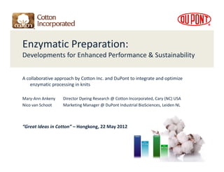 Enzymatic Preparation: 
Developments for Enhanced Performance & Sustainability
D l       t f E h       dP f          & S t i bilit


A collaborative approach by Cotton Inc. and DuPont to integrate and optimize 
    enzymatic processing in knits 

Mary‐Ann Ankeny        Director Dyeing Research @ Cotton Incorporated, Cary (NC) USA
Nico van Schoot        Marketing Manager @ DuPont Industrial BioSciences, Leiden NL



“Great Ideas in Cotton” – Hongkong, 22 May 2012
 