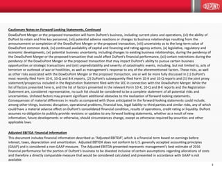 3
Cautionary Notes on Forward Looking Statements, Continued
DowDuPont Merger or the proposed transaction will harm DuPont’s business, including current plans and operations, (vi) the ability of
DuPont to retain and hire key personnel, (vii) potential adverse reactions or changes to business relationships resulting from the
announcement or completion of the DowDuPont Merger or the proposed transaction, (viii) uncertainty as to the long-term value of
DowDuPont common stock, (ix) continued availability of capital and financing and rating agency actions, (x) legislative, regulatory and
economic developments, (xi) potential business uncertainty, including changes to existing business relationships, during the pendency of
the DowDuPont Merger or the proposed transaction that could affect DuPont’s financial performance, (xii) certain restrictions during the
pendency of the DowDuPont Merger or the proposed transaction that may impact DuPont’s ability to pursue certain business
opportunities or strategic transactions and (xiii) unpredictability and severity of catastrophic events, including, but not limited to, acts of
terrorism or outbreak of war or hostilities, as well as management’s response to any of the aforementioned factors. These risks, as well
as other risks associated with the DowDuPont Merger or the proposed transaction, are or will be more fully discussed in (1) DuPont’s
most recently filed Form 10-K, 10-Q and 8-K reports, (2) DuPont’s subsequently filed Form 10-K and 10-Q reports and (3) the joint proxy
statement/prospectus included in the Registration Statement filed with the SEC in connection with the DowDuPont Merger. While the
list of factors presented here is, and the list of factors presented in the relevant Form 10-K, 10-Q and 8-K reports and the Registration
Statement are, considered representative, no such list should be considered to be a complete statement of all potential risks and
uncertainties. Unlisted factors may present significant additional obstacles to the realization of forward looking statements.
Consequences of material differences in results as compared with those anticipated in the forward-looking statements could include,
among other things, business disruption, operational problems, financial loss, legal liability to third parties and similar risks, any of which
could have a material adverse effect on DuPont’s consolidated financial condition, results of operations, credit rating or liquidity. DuPont
assumes no obligation to publicly provide revisions or updates to any forward looking statements, whether as a result of new
information, future developments or otherwise, should circumstances change, except as otherwise required by securities and other
applicable laws.
Adjusted EBITDA Financial Information
This document includes financial information described as “Adjusted EBITDA”, which is a financial term based on earnings before
interest, taxes, depreciation and amortization. Adjusted EBTIDA does not conform to U.S. generally accepted accounting principles
(GAAP) and is considered a non-GAAP measure. The Adjusted EBITDA presented represents management’s best estimate of 2016
financial performance for the portion of DuPont’s business to be divested inclusive of certain assumptions regarding allocations of costs
and therefore a directly comparable measure that would be considered calculated and presented in accordance with GAAP is not
available.
 