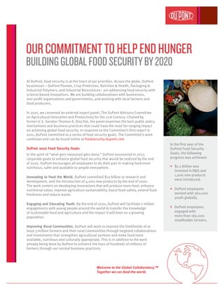 At DuPont, food security is at the heart of our priorities. Across the globe, DuPont
businesses – DuPont Pioneer, Crop Protection, Nutrition & Health, Packaging &
Industrial Polymers, and Industrial Biosciences– are addressing food security with
science-based innovations. We are building collaborations with businesses,
non-profit organizations and governments, and working with local farmers and
food producers.
In 2010, we convened an external expert panel, The DuPont Advisory Committee
on Agricultural Innovation and Productivity for the 21st Century. Chaired by
former U.S. Senator Thomas A. Daschle, the panel examines the best public policy
mechanisms and business practices that could have the most far-ranging impact
on achieving global food security. In response to the Committee’s first report in
2011, DuPont committed to a series of food security goals. The Committee’s work
continues and can be found online at foodsecurity.dupont.com
DuPont 2020 Food Security Goals
In the spirit of “what gets measured gets done,” DuPont announced in 2012,
corporate goals to enhance global food security that would be realized by the end
of 2020. DuPont encourages all employees to do their part in making food more
nutritious, safer and available to people everywhere.
Innovating to Feed the World. DuPont committed $10 billion to research and
development, and the introduction of 4,000 new products by the end of 2020.
The work centers on developing innovations that will produce more food, enhance
nutritional value, improve agriculture sustainability, boost food safety, extend food
freshness and reduce waste.
Engaging and Educating Youth. By the end of 2020, DuPont will facilitate 2 million
engagements with young people around the world to transfer the knowledge
of sustainable food and agriculture and the impact it will have on a growing
population.
Improving Rural Communities. DuPont will work to improve the livelihoods of at
least 3 million farmers and their rural communities through targeted collaborations
and investments that strengthen agricultural systems and make food more
available, nutritious and culturally appropriate. This is in addition to the work
already being done by DuPont to enhance the lives of hundreds of millions of
farmers through our normal business practices.
OURCOMMITMENTTOHELPENDHUNGER
BUILDINGGLOBALFOODSECURITYBY2020
In the first year of the
DuPont Food Security
Goals, the following
progress was achieved:
•	 $1.2 billion was
invested in R&D and
1,000 new products
were introduced.
•	 DuPont employees
worked with 360,000
youth globally.
•	 DuPont employees
engaged with
more than 160,000
smallholder farmers.
Welcome to the Global Collaboratory.™
Together we can feed the world.
 