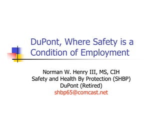DuPont, Where Safety is a
Condition of Employment

    Norman W. Henry III, MS, CIH
Safety and Health By Protection (SHBP)
           DuPont (Retired)
         shbp65@comcast.net
 