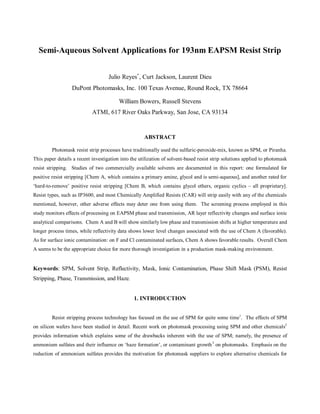 Semi-Aqueous Solvent Applications for 193nm EAPSM Resist Strip


                                    Julio Reyes∗ , Curt Jackson, Laurent Dieu
                  DuPont Photomasks, Inc. 100 Texas Avenue, Round Rock, TX 78664

                                         William Bowers, Russell Stevens
                            ATMI, 617 River Oaks Parkway, San Jose, CA 93134


                                                     ABSTRACT

         Photomask resist strip processes have traditionally used the sulfuric-peroxide-mix, known as SPM, or Piranha.
This paper details a recent investigation into the utilization of solvent-based resist strip solutions applied to photomask
resist stripping. Studies of two commercially available solvents are documented in this report: one formulated for
positive resist stripping [Chem A, which contains a primary amine, glycol and is semi-aqueous], and another rated for
‘hard-to-remove’ positive resist stripping [Chem B, which contains glycol ethers, organic cyclics – all proprietary].
Resist types, such as IP3600, and most Chemically Amplified Resists (CAR) will strip easily with any of the chemicals
mentioned, however, other adverse effects may deter one from using them. The screening process employed in this
study monitors effects of processing on EAPSM phase and transmission, AR layer reflectivity changes and surface ionic
analytical comparisons. Chem A and B will show similarly low phase and transmission shifts at higher temperature and
longer process times, while reflectivity data shows lower level changes associated with the use of Chem A (favorable).
As for surface ionic contamination: on F and Cl contaminated surfaces, Chem A shows favorable results. Overall Chem
A seems to be the appropriate choice for more thorough investigation in a production mask-making environment.


Keywords: SPM, Solvent Strip, Reflectivity, Mask, Ionic Contamination, Phase Shift Mask (PSM), Resist
Stripping, Phase, Transmission, and Haze.


                                                1. INTRODUCTION


         Resist stripping process technology has focused on the use of SPM for quite some time1. The effects of SPM
on silicon wafers have been studied in detail. Recent work on photomask processing using SPM and other chemicals2
provides information which explains some of the drawbacks inherent with the use of SPM; namely, the presence of
ammonium sulfates and their influence on ‘haze formation’, or contaminant growth 3 on photomasks. Emphasis on the
reduction of ammonium sulfates provides the motivation for photomask suppliers to explore alternative chemicals for
 