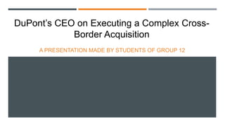DuPont’s CEO on Executing a Complex CrossBorder Acquisition
A PRESENTATION MADE BY STUDENTS OF GROUP 12

 