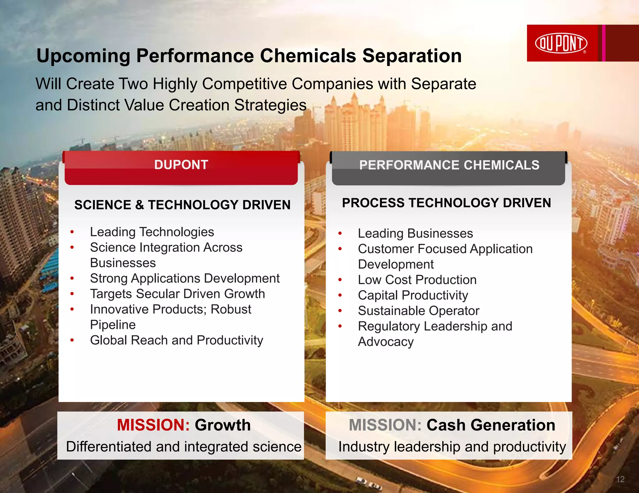 Will Create Two Highly Competitive Companies with Separate
and Distinct Value Creation Strategies
SCIENCE & TECHNOLOGY DRIVEN
• Leading Technologies
• Science Integration Across
Businesses
• Strong Applications Development
• Targets Secular Driven Growth
• Innovative Products; Robust
Pipeline
• Global Reach and Productivity
PROCESS TECHNOLOGY DRIVEN
• Leading Businesses
• Customer Focused Application
Development
• Low Cost Production
• Capital Productivity
• Sustainable Operator
• Regulatory Leadership and
Advocacy
PERFORMANCE CHEMICALSDUPONT
MISSION: Growth
Differentiated and integrated science
MISSION: Cash Generation
Industry leadership and productivity
Upcoming Performance Chemicals Separation
12
 