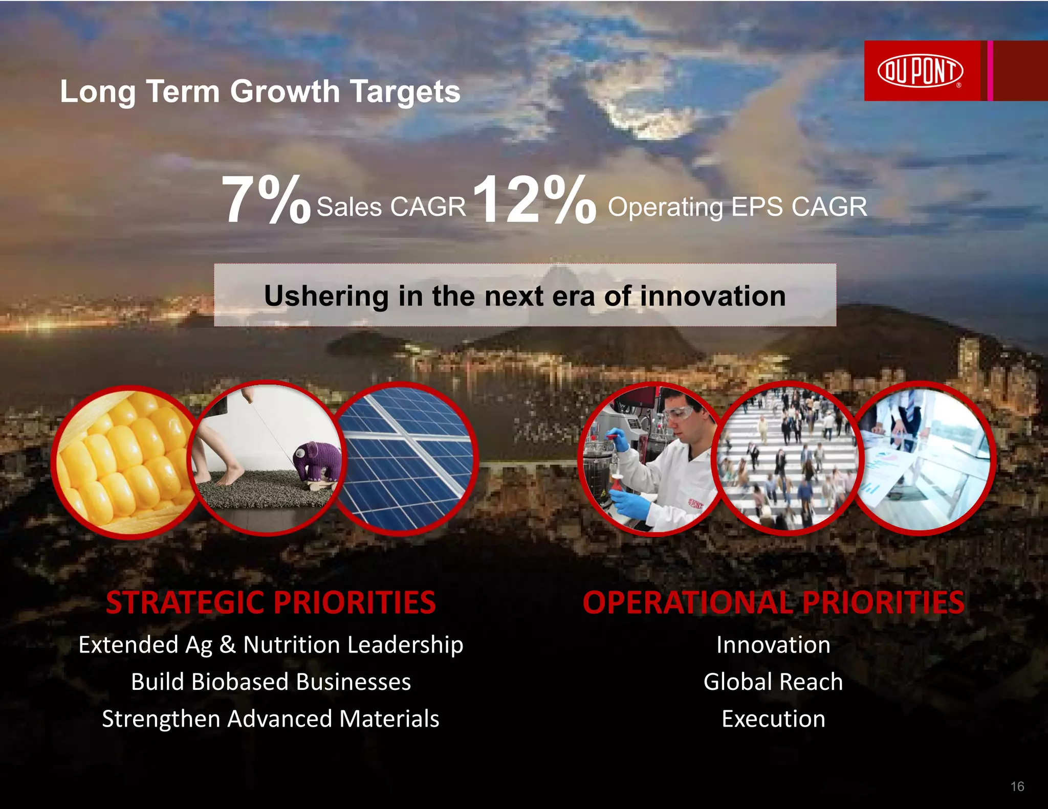 7% 12%Sales CAGR Operating EPS CAGR
Ushering in the next era of innovation
OPERATIONAL PRIORITIES
Innovation
Global Reach
Execution
STRATEGIC PRIORITIES
Extended Ag & Nutrition Leadership
Build Biobased Businesses
Strengthen Advanced Materials
Long Term Growth Targets
16
 