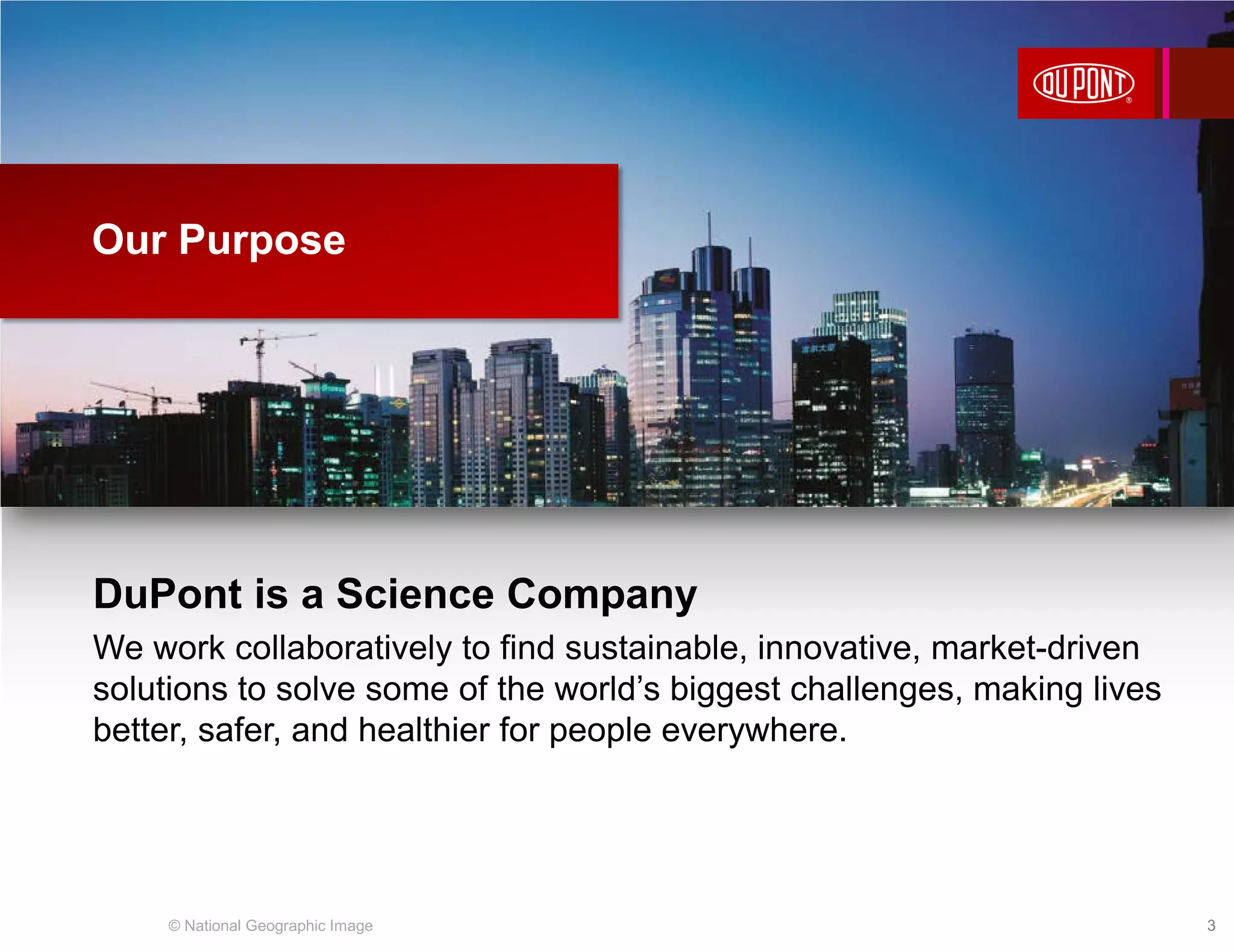 DuPont is a Science Company
We work collaboratively to find sustainable, innovative, market-driven
solutions to solve some of the world’s biggest challenges, making lives
better, safer, and healthier for people everywhere.
Our Purpose
© National Geographic Image 3
 
