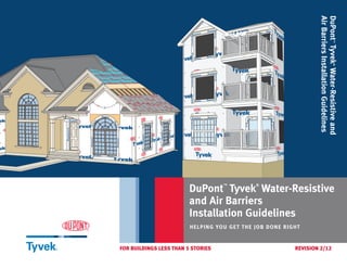 DuPont™
Tyvek®
Water-Resistiveand
AirBarriersInstallationGuidelines
DuPont
™
Tyvek
®
Water-Resistive
and Air Barriers
Installation Guidelines
HELPING YOU GET THE JOB DONE RIGHT
FOR BUILDINGS LESS THAN 5 STORIES	 REVISION 2/12
 