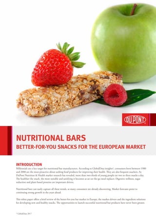 NUTRITIONAL BARS
BETTER-FOR-YOU SNACKS FOR THE EUROPEAN MARKET
INTRODUCTION
Millennials are a key target for nutritional bar manufacturers. According to GlobalData insights1, consumers born between 1980
and 2000 are the most proactive about seeking food products for improving their health. They are also frequent snackers. As
DuPont Nutrition & Health market research has revealed, more than two-thirds of young people eat two to three snacks a day.
The healthier the snack, the more suitable and satisfying it becomes as an on-the-go meal replacer. Digestive wellness, sugar
reduction and plant-based proteins are important drivers.
Nutritional bars can easily capture all these trends, as many consumers are already discovering. Market forecasts point to
continuing strong growth in the years ahead.
This white paper offers a brief review of the better-for-you bar market in Europe, the market drivers and the ingredient solutions
for developing new and healthy snacks. The opportunities to launch successful nutritional bar products have never been greater.
1 GlobalData 2017
 