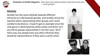 Evaluation of Semble Magazine -How does your media product represent particular
social groups?
Ethnicity
Semble has the same attitude towards different
ethnicity as it did towards gender, and semble strives for
equality when representing other groups and I want
semble to be diverse. I haven’t got an example since the
rock genre is dominated by white artists and there isn’t
any ethnic groups represented in my first issue. Yet if
there was any people from any other ethnicity they
would be represented as if they were a white artist.
 