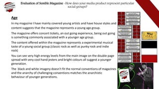 Evaluation of Semble Magazine -How does your media product represent particular
social groups?
Age
In my magazine I have mainly covered young artists and have house styles and
content suggests that the magazine represents a young age group.
The magazine offers concert tickets, an out going experience, being out going
is something commonly associated with a younger age group.
The content offered within the magazine represents a experimental musical
taste of a young social group.(classic rock as well as punky rock and indie
rock)
You can see very high energy levels from the main image on the double page
spread with very cool hand jesters and bright colours all suggest a younger
generation.
The black and white imagery doesn’t fit the normal conventions of magazines
and the anarchy of challenging conventions matches the anarchistic
behaviour of younger generations.
 