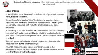 Evaluation of Semble Magazine -How does your media product represent particular
social groups?
Social groups
In Semble’s first issue there was 3 prominent social groups represented
Mods, Hipsters and Punks.
The clothing of the ‘Wicked Tricks’ lead singer is wearing clothes
associated with Mods and is therefore represented as a Mod a group
not normally associated with rock, this challenges a social group
stereotype.
The clothing of the two members of ‘The Crooked Sons’ are commonly
associated with Indie music and Hipsters, Yet the band actually plays
punk music, this again challenges the social construct of what it means
to be Punk .
The black, white and red color scheme represents colors normally
associated with punks, and there image.
In Semble magazine social groups aren’t represented in the
stereotypical way so the magazine can reach a wider audience and not
be just for Punks or just for Rockers.
 