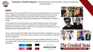Evaluation of Semble Magazine -How does your media product represent particular
social groups?
Gender
Different genders are represented in the same way in semble magazine. It’s a common
thing in magazines that females are sexualized in photos and men are more serious
and masculine. When planning the photos for semble I thought it would express
semble’s opinion on gender roles by not making the plan any different for a male or a
female.
In this photo from a kerrang cover you can see the flirtatious nature of the woman
(winking) on the cover compared to the photo from another kerrang cover which
portrays a man being very serious. Where in the 2 snapshots from semble you can see
both genders are represented the same.
This is a common example of what is done and has been done in magazines as you can
see from the examples on the right. I don't think this is a fair representation of women
I want to change that.
The house style used by the magazine also represents equality of genders as it has a
very neutral style and the colors used aren’t considered masculine or feminine as well
as the fonts
 