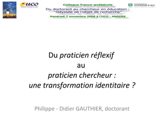 Du  praticien réflexif   au  praticien chercheur : une transformation identitaire ? Philippe - Didier GAUTHIER, doctorant 