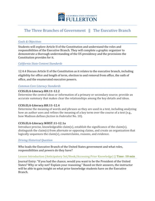  
The	
  Three	
  Branches	
  of	
  Government	
  	
  	
  ‖	
  	
  	
  The	
  Executive	
  Branch	
  
Goals	
  &	
  Objectives	
  
Students	
  will	
  explore	
  Article	
  II	
  of	
  the	
  Constitution	
  and	
  understand	
  the	
  roles	
  and	
  
responsibilities	
  of	
  the	
  Executive	
  Branch.	
  They	
  will	
  complete	
  a	
  graphic	
  organizer	
  to	
  
demonstrate	
  a	
  thorough	
  understanding	
  of	
  the	
  US	
  presidency	
  and	
  the	
  provisions	
  the	
  
Constitution	
  provides	
  for	
  it.	
  	
  
California	
  State	
  Content	
  Standards	
  	
  
12.4.4	
  Discuss	
  Article	
  II	
  of	
  the	
  Constitution	
  as	
  it	
  relates	
  to	
  the	
  executive	
  branch,	
  including	
  
eligibility	
  for	
  office	
  and	
  length	
  of	
  term,	
  election	
  to	
  and	
  removal	
  from	
  office,	
  the	
  oath	
  of	
  
office,	
  and	
  the	
  enumerated	
  executive	
  powers.	
  	
  
Common	
  Core	
  Literacy	
  Standards	
  
CCSS.ELA-­‐Literacy.RH.11-­‐12.2	
  
Determine	
  the	
  central	
  ideas	
  or	
  information	
  of	
  a	
  primary	
  or	
  secondary	
  source;	
  provide	
  an	
  
accurate	
  summary	
  that	
  makes	
  clear	
  the	
  relationships	
  among	
  the	
  key	
  details	
  and	
  ideas.	
  
	
  
CCSS.ELA-­‐Literacy.RH.11-­‐12.4	
  
Determine	
  the	
  meaning	
  of	
  words	
  and	
  phrases	
  as	
  they	
  are	
  used	
  in	
  a	
  text,	
  including	
  analyzing	
  
how	
  an	
  author	
  uses	
  and	
  refines	
  the	
  meaning	
  of	
  a	
  key	
  term	
  over	
  the	
  course	
  of	
  a	
  text	
  (e.g.,	
  
how	
  Madison	
  defines	
  faction	
  in	
  Federalist	
  No.	
  10).	
  
	
  
CCSS.ELA-­‐Literacy.WHST.11-­‐12.1a	
  
Introduce	
  precise,	
  knowledgeable	
  claim(s),	
  establish	
  the	
  significance	
  of	
  the	
  claim(s),	
  
distinguish	
  the	
  claim(s)	
  from	
  alternate	
  or	
  opposing	
  claims,	
  and	
  create	
  an	
  organization	
  that	
  
logically	
  sequences	
  the	
  claim(s),	
  counterclaims,	
  reasons,	
  and	
  evidence.	
  
Driving	
  Historical	
  Question	
  
Who	
  leads	
  the	
  Executive	
  Branch	
  of	
  the	
  United	
  States	
  government	
  and	
  what	
  roles,	
  
responsibilities	
  and	
  powers	
  do	
  they	
  have?	
  
Lesson	
  Introduction	
  (Anticipatory	
  Set/Hook/Accessing	
  Prior	
  Knowledge)	
  ‖	
  Time:	
  10	
  min	
  
Journal	
  Entry:	
  “If	
  you	
  had	
  the	
  chance,	
  would	
  you	
  want	
  to	
  be	
  the	
  President	
  of	
  the	
  United	
  
States?	
  Why	
  or	
  why	
  not?	
  Explain	
  your	
  reasoning.”	
  Based	
  on	
  their	
  answers,	
  the	
  instructor	
  
will	
  be	
  able	
  to	
  gain	
  insight	
  on	
  what	
  prior	
  knowledge	
  students	
  have	
  on	
  the	
  Executive	
  
Branch.	
  
	
  
	
  
	
  
 