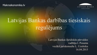 1
Latvijas Bankas darbības tiesiskais
regulējums
Latvijas Bankas Juridiskās pārvaldes
vadītāja I. Posuma
vecākā juriskonsulte L. Uzulnika
16.04.2015
 