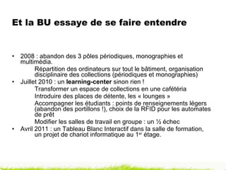 Et la BU essaye de se faire entendre  2008 : abandon des 3 pôles périodiques, monographies et  multimédia.  Répartition des ordinateurs sur tout le bâtiment, organisation  disciplinaire des collections (périodiques et monographies) Juillet 2010 : un  learning-center  sinon rien ! Transformer un espace de collections en une cafétéria Introduire des places de détente, les « lounges » Accompagner les étudiants : points de renseignements légers  (abandon des portillons !), choix de la RFID pour les automates  de prêt Modifier les salles de travail en groupe : un ½ échec Avril 2011 : un Tableau Blanc Interactif dans la salle de formation,  un projet de chariot informatique au 1 er  étage. 