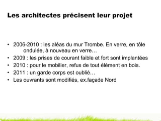 Les architectes précisent leur projet  2006-2010 : les aléas du mur Trombe. En verre, en tôle  ondulée, à nouveau en verre… 2009 : les prises de courant faible et fort sont implantées 2010 : pour le mobilier, refus de tout élément en bois. 2011 : un garde corps est oublié… Les ouvrants sont modifiés, ex.façade Nord 