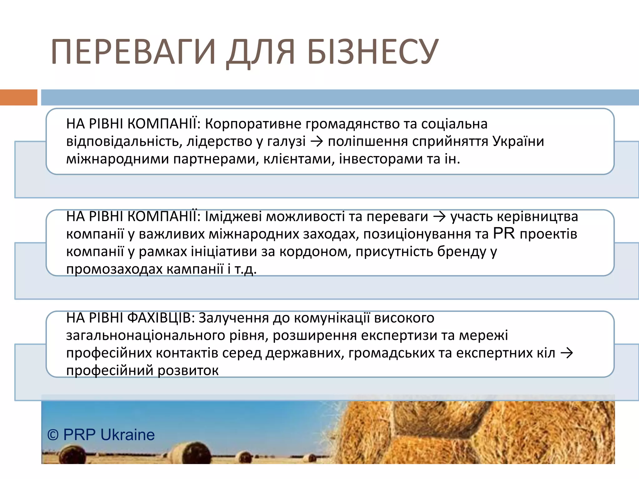 ПЕРЕВАГИ ДЛЯ БІЗНЕСУ
  НА РІВНІ КОМПАНІЇ: Корпоративне громадянство та соціальна
  відповідальність, лідерство у галузі → поліпшення сприйняття України
  міжнародними партнерами, клієнтами, інвесторами та ін.


  НА РІВНІ КОМПАНІЇ: Іміджеві можливості та переваги → участь керівництва
  компанії у важливих міжнародних заходах, позиціонування та PR проектів
  компанії у рамках ініціативи за кордоном, присутність бренду у
  промозаходах кампанії і т.д.


  НА РІВНІ ФАХІВЦІВ: Залучення до комунікації високого
  загальнонаціонального рівня, розширення експертизи та мережі
  професійних контактів серед державних, громадських та експертних кіл →
  професійний розвиток



© PRP Ukraine
 