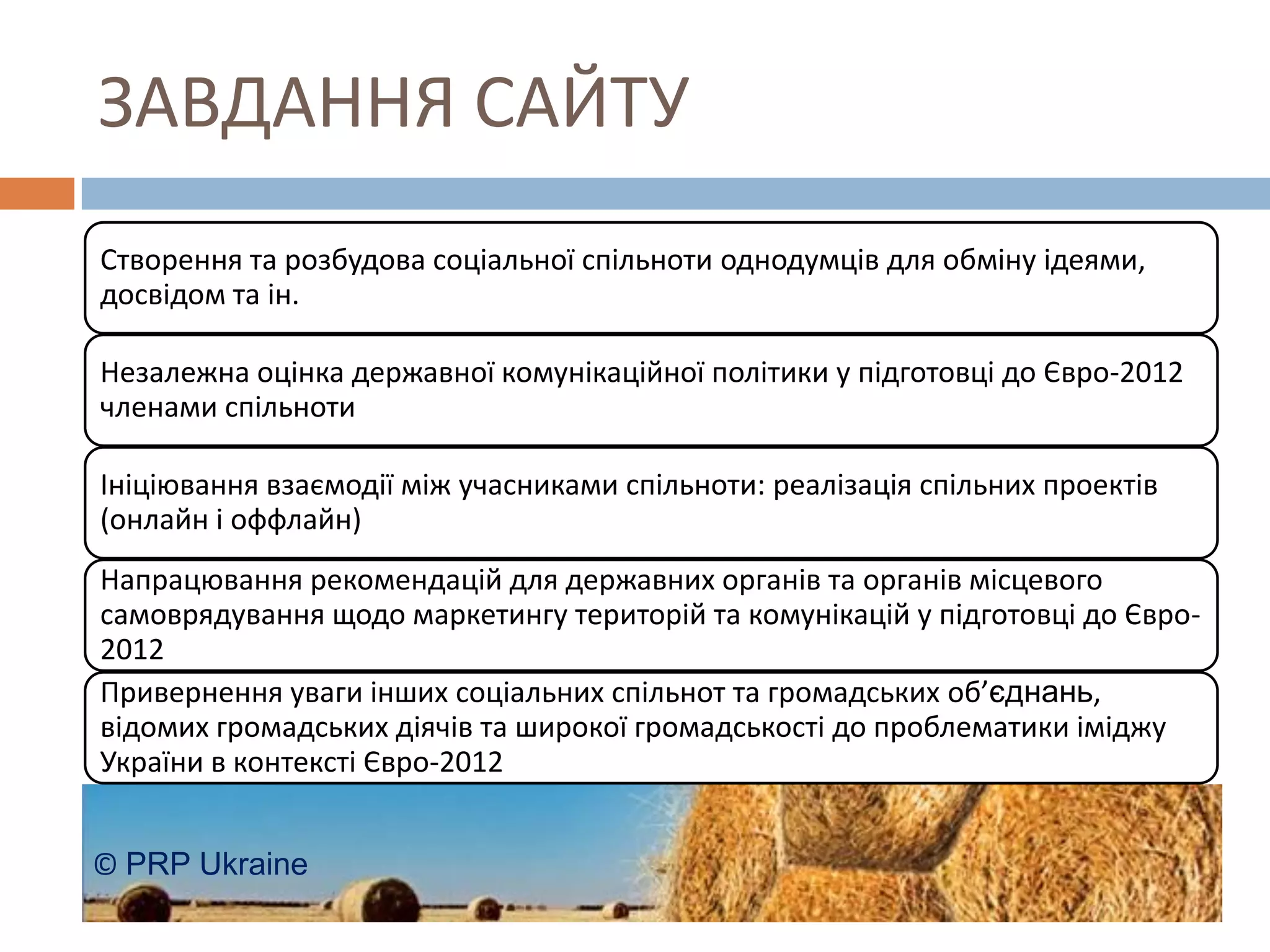ЗАВДАННЯ САЙТУ
Створення та розбудова соціальної спільноти однодумців для обміну ідеями,
досвідом та ін.

Незалежна оцінка державної комунікаційної політики у підготовці до Євро-2012
членами спільноти

Ініціювання взаємодії між учасниками спільноти: реалізація спільних проектів
(онлайн і оффлайн)
Напрацювання рекомендацій для державних органів та органів місцевого
самоврядування щодо маркетингу територій та комунікацій у підготовці до Євро-
2012
Привернення уваги інших соціальних спільнот та громадських об’єднань,
відомих громадських діячів та широкої громадськості до проблематики іміджу
України в контексті Євро-2012


© PRP Ukraine
 