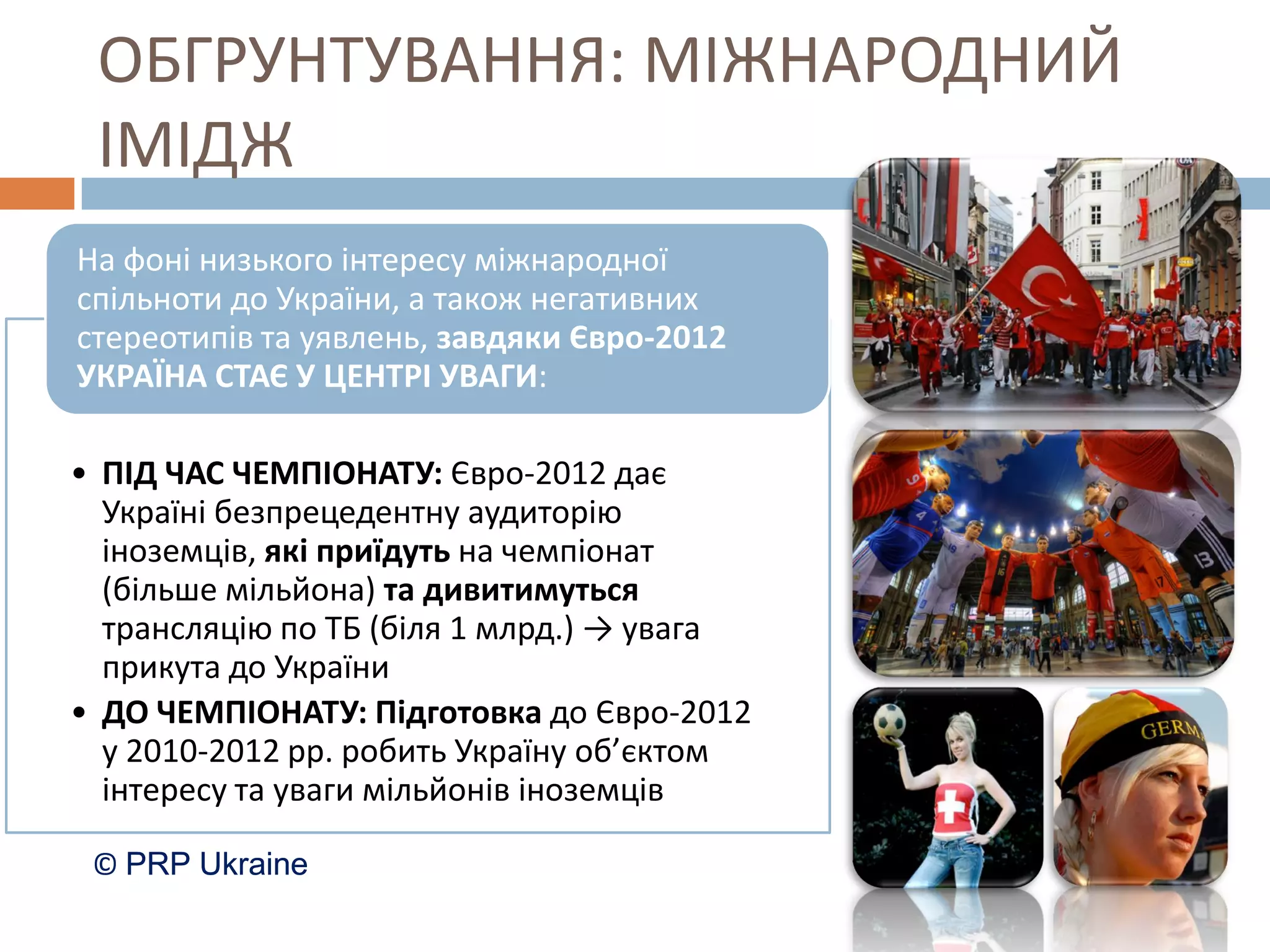 ОБГРУНТУВАННЯ: МІЖНАРОДНИЙ
 ІМІДЖ
На фоні низького інтересу міжнародної
спільноти до України, а також негативних
стереотипів та уявлень, завдяки Євро-2012
УКРАЇНА СТАЄ У ЦЕНТРІ УВАГИ:

• ПІД ЧАС ЧЕМПІОНАТУ: Євро-2012 дає
  Україні безпрецедентну аудиторію
  іноземців, які приїдуть на чемпіонат
  (більше мільйона) та дивитимуться
  трансляцію по ТБ (біля 1 млрд.) → увага
  прикута до України
• ДО ЧЕМПІОНАТУ: Підготовка до Євро-2012
  у 2010-2012 рр. робить Україну об’єктом
  інтересу та уваги мільйонів іноземців

 © PRP Ukraine
 