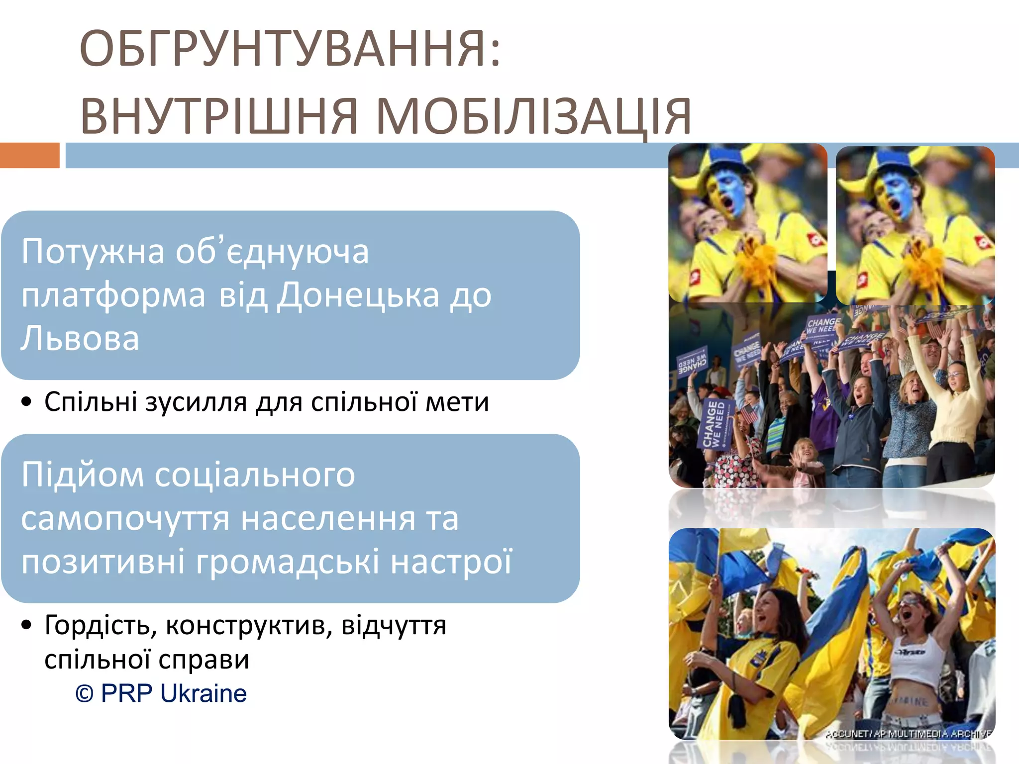 ОБГРУНТУВАННЯ:
    ВНУТРІШНЯ МОБІЛІЗАЦІЯ

Потужна об’єднуюча
платформа від Донецька до
Львова
• Спільні зусилля для спільної мети

Підйом соціального
самопочуття населення та
позитивні громадські настрої
• Гордість, конструктив, відчуття
  спільної справи
    © PRP Ukraine
 