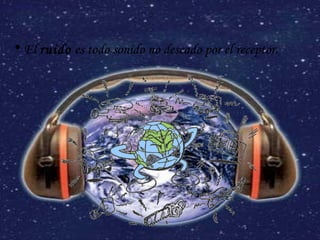 El  ruido  es todo sonido no deseado por el receptor. 