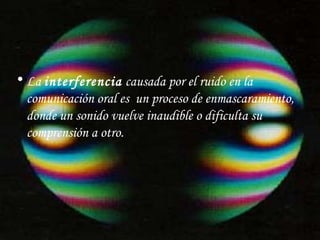 La  interferencia  causada por el ruido en la comunicación oral es  un proceso de enmascaramiento, donde un sonido vuelve inaudible o dificulta su comprensión a otro. 