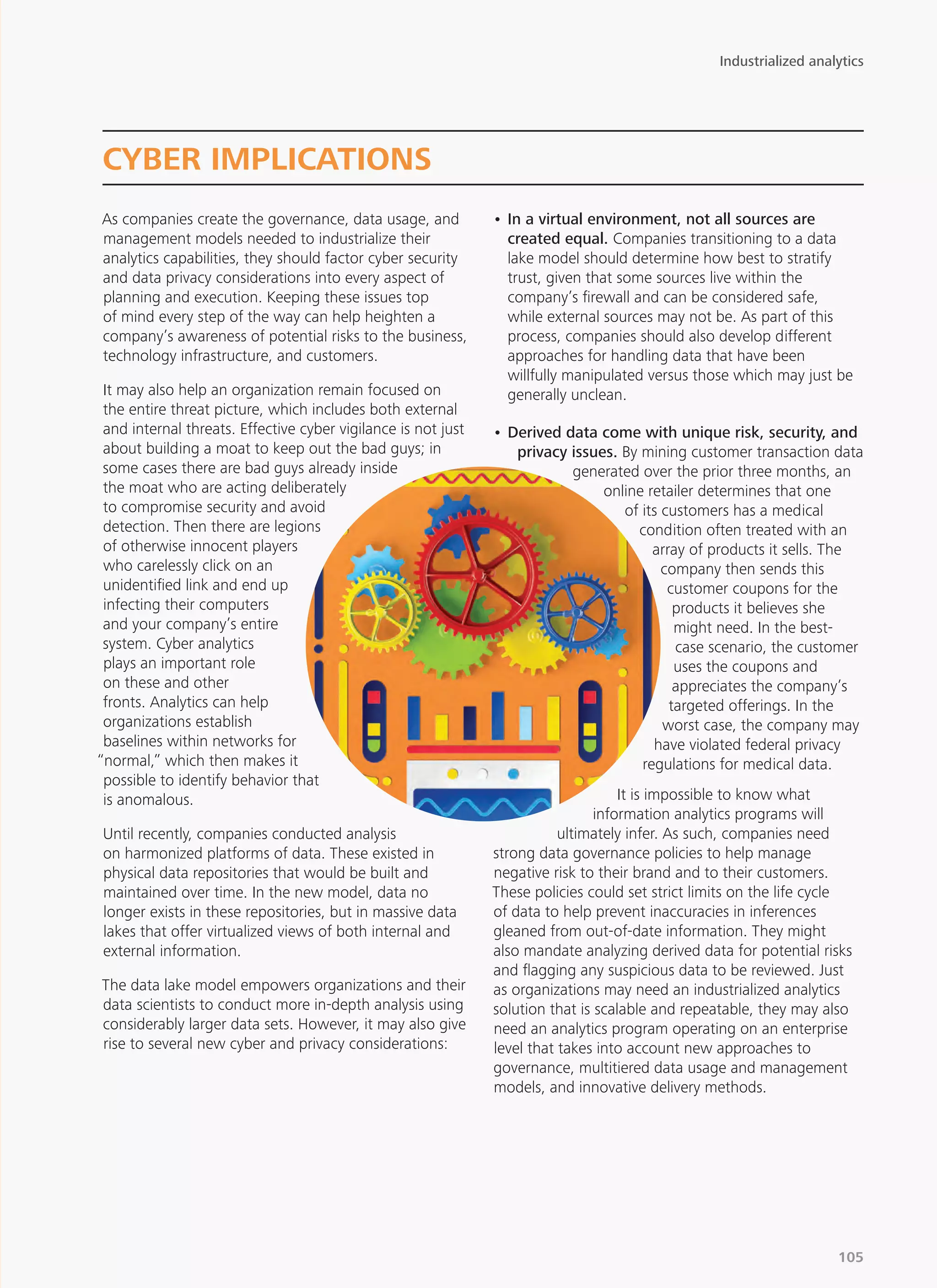 As companies create the governance, data usage, and
management models needed to industrialize their
analytics capabilities, they should factor cyber security
and data privacy considerations into every aspect of
planning and execution. Keeping these issues top
of mind every step of the way can help heighten a
company’s awareness of potential risks to the business,
technology infrastructure, and customers.
It may also help an organization remain focused on
the entire threat picture, which includes both external
and internal threats. Effective cyber vigilance is not just
about building a moat to keep out the bad guys; in
some cases there are bad guys already inside
the moat who are acting deliberately
to compromise security and avoid
detection. Then there are legions
of otherwise innocent players
who carelessly click on an
unidentified link and end up
infecting their computers
and your company’s entire
system. Cyber analytics
plays an important role
on these and other
fronts. Analytics can help
organizations establish
baselines within networks for
“normal,” which then makes it
possible to identify behavior that
is anomalous.
Until recently, companies conducted analysis
on harmonized platforms of data. These existed in
physical data repositories that would be built and
maintained over time. In the new model, data no
longer exists in these repositories, but in massive data
lakes that offer virtualized views of both internal and
external information.
The data lake model empowers organizations and their
data scientists to conduct more in-depth analysis using
considerably larger data sets. However, it may also give
rise to several new cyber and privacy considerations:
•	In a virtual environment, not all sources are
created equal. Companies transitioning to a data
lake model should determine how best to stratify
trust, given that some sources live within the
company’s firewall and can be considered safe,
while external sources may not be. As part of this
process, companies should also develop different
approaches for handling data that have been
willfully manipulated versus those which may just be
generally unclean.
•	Derived data come with unique risk, security, and
privacy issues. By mining customer transaction data
generated over the prior three months, an
online retailer determines that one
of its customers has a medical
condition often treated with an
array of products it sells. The
company then sends this
customer coupons for the
products it believes she
might need. In the best-
case scenario, the customer
uses the coupons and
appreciates the company’s
targeted offerings. In the
worst case, the company may
have violated federal privacy
regulations for medical data.
It is impossible to know what
information analytics programs will
ultimately infer. As such, companies need
strong data governance policies to help manage
negative risk to their brand and to their customers.
These policies could set strict limits on the life cycle
of data to help prevent inaccuracies in inferences
gleaned from out-of-date information. They might
also mandate analyzing derived data for potential risks
and flagging any suspicious data to be reviewed. Just
as organizations may need an industrialized analytics
solution that is scalable and repeatable, they may also
need an analytics program operating on an enterprise
level that takes into account new approaches to
governance, multitiered data usage and management
models, and innovative delivery methods.
CYBER IMPLICATIONS
Industrialized analytics
105
 